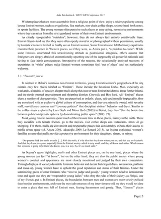 Anke Reichenbach / METU GWS Conference 2015
Page | 5
Western places that are more acceptable from a religious point of view, enjoy a wider popularity among
young Emirati women, such as art galleries, flea markets, non-chain coffee shops, second-hand bookstores,
or sports facilities. The young women often perceive such places as easy-going, permissive environments
where they can relax from the strict gendered norms of their own Emirati environments.
As clearly recognizable “outsiders”, however, they do not always feel entirely comfortable there.
Emirati friends told me that they were often openly stared at or photographed without permission, usually
by tourists who were thrilled to finally see an Emirati woman. Some Emiratis also felt that many expatriates
resented their presence in Western places, as if they were, as Amira put it, “a problem to come”. While
some Emiratis understand this unwelcoming attitude as postcolonial arrogance, others assume that
foreigners are simply afraid of unintentionally upsetting one of the supposedly all-powerful nationals and
having to face harsh consequences. Irrespective of the reasons, the occasionally annoyed reactions of
expatriates in “white” places make Emirati women sometimes feel “out of place” and not particularly
welcome.
3.3. “Emirati” places
In contrast to Dubai’s numerous non-Emirati territories, young Emirati women’s geographies of the city
contain only few places labeled as “Emirati”. Those include the luxurious Dubai Mall, especially on
weekends, a handful of smaller, elegant malls along the coast or near Emirati residential areas further inland,
and the newly opened entertainment and shopping districts Citywalk and Box Park. All “Emirati” places
share a number of characteristics: They are perceived as orderly, clean, safe and morally impeccable; they
are associated with an exclusive global culture of consumption, and they are privately owned, with security
staff, surveillance cameras and “courtesy policies” that discipline visitors’ behavior and dress. Similar to
the coffee shops explored by Lara Deeb and Mona Harb (2013) in Beirut, they thus “blur the borderline
between public and private spheres by domesticating public space” (2013: 27).
Most young Emirati women spend much of their leisure time in these places, mainly in the malls. There
they socialize with female friends, go to the movies, visit coffee shops and restaurants, stroll, or go
shopping. For them, malls are convenient and respectable places that considerably expand their access to
public urban space (cf. Abaza 2001, Akçaoǧlu 2009, Le Renard 2015). As Najma explained, women’s
families assume that malls provide a protective environment for their daughters, sisters, or wives:
“Our parents think that malls are safe. […] With the malls, it’s the idea that they know where you are, and that you are locatable.
And that they know everyone, especially from the Emirati society which is very small, and they all know each other. Which means
that someone is going to be there who knows you, in a way. So, it’s so much safer.”
As Najma’s quote highlights, malls and other Emirati places are, on the one hand, places where the
young women can feel “at home”, but on the other hand, they are also the public arenas where young
women’s conduct and appearance are most closely monitored and judged by their own compatriots.
Through displays of socially desirable feminine behavior and decent but elegant dress, accessories, perfume
and make-up, young women have to uphold the good reputation and status of their families. Under the
scrutinizing gazes of other Emiratis who “love to judge and gossip,” young women need to demonstrate
time and again that they are “respectable young ladies” who obey the rules of their society, as Firiyal, one
of my friends, put it. In Emirati places, the boundaries between men and women are more strictly policed
than in other environments, and even the most adventurous of my interviewees told me they would not dare
to enter a place that was full of Emirati men, fearing harassment and gossip. Thus, “Emirati” places
 