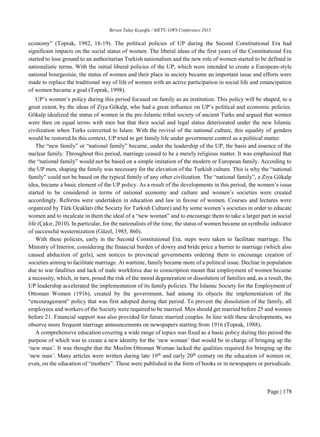 Birsen Talay Keşoğlu / METU GWS Conference 2015
Page | 178
economy” (Toprak, 1982, 18-19). The political policies of UP during the Second Constitutional Era had
significant impacts on the social status of women. The liberal ideas of the first years of the Constitutional Era
started to lose ground to an authoritarian Turkish nationalism and the new role of women started to be defined in
nationalistic terms. With the initial liberal policies of the UP, which were intended to create a European-style
national bourgeoisie, the status of women and their place in society became an important issue and efforts were
made to replace the traditional way of life of women with an active participation in social life and emancipation
of women became a goal (Toprak, 1998).
UP’s women’s policy during this period focused on family as an institution. This policy will be shaped, to a
great extent, by the ideas of Ziya Gökalp, who had a great influence on UP’s political and economic policies.
Gökalp idealized the status of women in the pre-Islamic tribal society of ancient Turks and argued that women
were then on equal terms with men but that their social and legal status deteriorated under the new Islamic
civilization when Turks converted to Islam. With the revival of the national culture, this equality of genders
would be restored.In this context, UP tried to get family life under government control as a political matter.
The “new family” or “national family” became, under the leadership of the UP, the basis and essence of the
nuclear family. Throughout this period, marriage ceased to be a merely religious matter. It was emphasized that
the “national family” would not be based on a simple imitation of the modern or European family. According to
the UP men, shaping the family was necessary for the elevation of the Turkish culture. This is why the “national
family” could not be based on the typical family of any other civilization. The “national family”, a Ziya Gökalp
idea, became a basic element of the UP policy. As a result of the developments in this period, the women’s issue
started to be considered in terms of national economy and culture and women’s societies were created
accordingly. Reforms were undertaken in education and law in favour of women. Courses and lectures were
organized by Türk Ocakları (the Society for Turkish Culture) and by some women’s societies in order to educate
women and to inculcate in them the ideal of a “new woman” and to encourage them to take a larger part in social
life (Çakır, 2010). In particular, for the nationalists of the time, the status of women became an symbolic indicator
of successful westernization (Güzel, 1985, 860).
With these policies, early in the Second Constitutional Era, steps were taken to facilitate marriage. The
Ministry of Interior, considering the financial burden of dowry and bride price a barrier to marriage (which also
caused abduction of girls), sent notices to provincial governments ordering them to encourage creation of
societies aiming to facilitate marriage. At wartime, family became more of a political issue. Decline in population
due to war fatalities and lack of male workforce due to conscription meant that employment of women became
a necessity, which, in turn, posed the risk of the moral degeneration or dissolution of families and, as a result, the
UP leadership accelerated the implementation of its family policies. The Islamic Society for the Employment of
Ottoman Women (1916), created by the government, had among its objects the implementation of the
“encouragement” policy that was first adopted during that period. To prevent the dissolution of the family, all
employees and workers of the Society were required to be married. Men should get married before 25 and women
before 21. Financial support was also provided for future married couples. In line with these developments, we
observe more frequent marriage announcements on newspapers starting from 1916 (Toprak, 1988).
A comprehensive education covering a wide range of topics was fixed as a basic policy during this period the
purpose of which was to create a new identity for the ‘new woman’ that would be in charge of bringing up the
‘new man’. It was thought that the Muslim Ottoman Woman lacked the qualities required for bringing up the
‘new man’. Many articles were written during late 19th
and early 20th
century on the education of women or,
even, on the education of “mothers”. These were published in the form of books or in newspapers or periodicals.
 