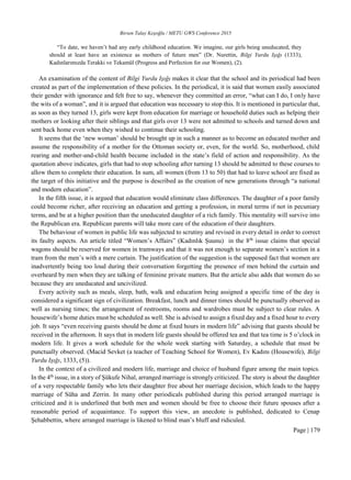 Birsen Talay Keşoğlu / METU GWS Conference 2015
Page | 179
“To date, we haven’t had any early childhood education. We imagine, our girls being uneducated, they
should at least have an existence as mothers of future men” (Dr. Nurettin, Bilgi Yurdu Işığı (1333),
Kadınlarımızda Terakki ve Tekamül (Progress and Perfection for our Women), (2).
An examination of the content of Bilgi Yurdu Işığı makes it clear that the school and its periodical had been
created as part of the implementation of these policies. In the periodical, it is said that women easily associated
their gender with ignorance and felt free to say, whenever they committed an error, “what can I do, I only have
the wits of a woman”, and it is argued that education was necessary to stop this. It is mentioned in particular that,
as soon as they turned 13, girls were kept from education for marriage or household duties such as helping their
mothers or looking after their siblings and that girls over 13 were not admitted to schools and turned down and
sent back home even when they wished to continue their schooling.
It seems that the ‘new woman’ should be brought up in such a manner as to become an educated mother and
assume the responsibility of a mother for the Ottoman society or, even, for the world. So, motherhood, child
rearing and mother-and-child health became included in the state’s field of action and responsibility. As the
quotation above indicates, girls that had to stop schooling after turning 13 should be admitted to these courses to
allow them to complete their education. In sum, all women (from 13 to 50) that had to leave school are fixed as
the target of this initiative and the purpose is described as the creation of new generations through “a national
and modern education”.
In the fifth issue, it is argued that education would eliminate class differences. The daughter of a poor family
could become richer, after receiving an education and getting a profession, in moral terms if not in pecuniary
terms, and be at a higher position than the uneducated daughter of a rich family. This mentality will survive into
the Republican era. Republican parents will take more care of the education of their daughters.
The behaviour of women in public life was subjected to scrutiny and revised in every detail in order to correct
its faulty aspects. An article titled “Women’s Affairs” (Kadınlık Şuunu) in the 8th
issue claims that special
wagons should be reserved for women in tramways and that it was not enough to separate women’s section in a
tram from the men’s with a mere curtain. The justification of the suggestion is the supposed fact that women are
inadvertently being too loud during their conversation forgetting the presence of men behind the curtain and
overheard by men when they are talking of feminine private matters. But the article also adds that women do so
because they are uneducated and uncivilized.
Every activity such as meals, sleep, bath, walk and education being assigned a specific time of the day is
considered a significant sign of civilization. Breakfast, lunch and dinner times should be punctually observed as
well as nursing times; the arrangement of restrooms, rooms and wardrobes must be subject to clear rules. A
housewife’s home duties must be scheduled as well. She is advised to assign a fixed day and a fixed hour to every
job. It says “even receiving guests should be done at fixed hours in modern life” advising that guests should be
received in the afternoon. It says that in modern life guests should be offered tea and that tea time is 5 o’clock in
modern life. It gives a work schedule for the whole week starting with Saturday, a schedule that must be
punctually observed. (Macid Sevket (a teacher of Teaching School for Women), Ev Kadını (Housewife), Bilgi
Yurdu Işığı, 1333, (5)).
In the context of a civilized and modern life, marriage and choice of husband figure among the main topics.
In the 4th
issue, in a story of Şükufe Nihal, arranged marriage is strongly criticized. The story is about the daughter
of a very respectable family who lets their daughter free about her marriage decision, which leads to the happy
marriage of Süha and Zerrin. In many other periodicals published during this period arranged marriage is
criticized and it is underlined that both men and women should be free to choose their future spouses after a
reasonable period of acquaintance. To support this view, an anecdote is published, dedicated to Cenap
Şehabbettin, where arranged marriage is likened to blind man’s bluff and ridiculed.
 