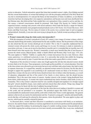 Birsen Talay Keşoğlu / METU GWS Conference 2015
Page | 181
access to education. Turkish nationalists agreed that Islam had extended women’s rights. Ziya Gökalp asserted
that the current backwardness of women had nothing to do with the principles enshrined in the Holy Book but
was due to misinterpretations of it and put the blame on bad interpreters of Islam. In addition, as non-Muslim
minorities had been developing their own respective nationalisms and became more and more disaffected from
the Ottoman state, they believed that Turks needed their own nationalism if they wanted to survive and that, for
this reason, a national consciousness should be promoted. Türk Ocağı (The Society for Turkish Culture)
organized lectures, meetings and concerts with mixed audiences which made the Society a target for Islamist
reaction. Turkish nationalists were grouped around periodicals such as Türk Yurdu, Yeni Felsefe Mecmuası, Türk
Kadını and Bilgi Yurdu Işığı. The low status of women in the society was a common topic in such newspapers
and periodicals. Ironically, it was men who were trying to design the new Turkish woman according to their own
desires.
4. Women’s immorality drags the whole society into immorality!!!
With the emergence of women’s periodicals of early 20th
century, a new image of woman is drawn, which is
educated, hardworking and modern, and promoted for the sake of public interest. But the promoters of this image
are also afraid that this new woman should get out of control. This is why it is specially emphasized that an
immoral woman will poison the whole society and brings it to its ruin. No reference is made to immorality in
association with men. A man can at most be described as irascible and it is reminded that an irascible man will
harm himself more than anyone else. Women’s immorality is much more harmful than that of men because it
poisons the whole society (Macid Şevket, Ahlak ve Kadın (Moral and Woman), Bilgi Yurdu Işığı, 1333, (4)).
The same applies to “fidelity”. Fidelity is a quality that a woman must possess but not a man. However, when
comes patriotism, it is attributed exclusively to men. It is noteworthy that articles that exhibit the foregoing
attitudes are written mostly by men. It seems that men of the time made a great effort to correct women.
Proponents of the elevation of woman’s status also fought against the old idea that educated women should
be more likely to be frivolous. These proponents even brought up the possibility of a mixed education. Note that
at the time women were allowed to go to university but not to mix with their male school mates; they had to study
in separate classrooms. It is argued that, naturally, an educated woman cannot be frivolous, but the idea that is
thought to support this argument is not comforting at all: uneducated women are likely to be frivolous. It was
feared that a woman who has never left her home should not know how to behave when she becomes, as a result
of education, independent and free of the control of her family or close relatives, that she should become
disobedient. This is the most clear source of concern. Another concern is the woman’s being disaffected from
home duties, child rearing etc. A woman who rejects motherhood may lead to freedom, which leads, in turn, to
immorality. This is why women’s education must be very carefully designed and regulated. It is strongly argued
that girls’ schools should be cleaner, more orderly and more decent than other schools. Things may change but
women will always be faced with the risk of suddenly becoming frivolous!
We observe in many women’s periodicals of the time the claim that novel reading is harmful to women and
to the youth, and our periodical is no exception. The periodical argues that Emile Zola’s novels are not
recommendable for uneducated women and the youth while it finds Jules Verne’s works appropriate. The general
opinion is that novels are merely for entertainment and fun. To preserve young girls’ morality and mental health,
novels that they will read must be selected by their parents, claims the periodical. The same applies to plays and
movies, which must be carefully selected by parents.
As discussed above, women and their education is considered in association with family as an institution.
However, the need for female workforce at wartime urged them to be involved in professional life and periodicals
of the time support this tendency by promoting the image of a modern working woman. Some periodicals went
even further arguing that working women are even more morally recommendable. But, in any case, motherhood
 