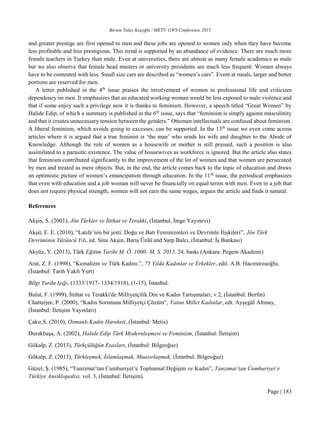 Birsen Talay Keşoğlu / METU GWS Conference 2015
Page | 183
and greater prestige are first opened to men and these jobs are opened to women only when they have become
less profitable and less prestigious. This trend is supported by an abundance of evidence. There are much more
female teachers in Turkey than male. Even at universities, there are almost as many female academics as male
but we also observe that female head masters or university presidents are much less frequent. Women always
have to be contented with less. Small size cars are described as “women’s cars”. Event at meals, larger and better
portions are reserved for men.
A letter published in the 4th
issue praises the involvement of women in professional life and criticizes
dependency on men. It emphasizes that an educated working woman would be less exposed to male violence and
that if some enjoy such a privilege now it is thanks to feminism. However, a speech titled “Great Women” by
Halide Edip, of which a summary is published in the 6th
issue, says that “feminism is simply against masculinity
and that it creates unnecessary tension between the genders.” Ottoman intellectuals are confused about feminism.
A liberal feminism, which avoids going to excesses, can be supported. In the 13th
issue we even come across
articles where it is argued that a true feminist is ‘the man’ who sends his wife and daughter to the Abode of
Knowledge. Although the role of women as a housewife or mother is still praised, such a position is also
assimilated to a parasitic existence. The value of housewives as workforce is ignored. But the article also states
that feminism contributed significantly to the improvement of the lot of women and that women are persecuted
by men and treated as mere objects. But, in the end, the article comes back to the topic of education and draws
an optimistic picture of women’s emancipation through education. In the 11th
issue, the periodical emphasizes
that even with education and a job woman will never be financially on equal terms with men. Even in a job that
does not require physical strength, women will not earn the same wages, argues the article and finds it natural.
References
Akşin, S. (2001), Jön Türkler ve İttihat ve Terakki, (İstanbul, İmge Yayınevi)
Akşit, E. E. (2010), “Latife’nin bir jesti: Doğu ve Batı Feminizmleri ve Devrimle İlişkileri”, Jön Türk
Devriminin Yüzüncü Yılı, ed. Sina Akşin, Barış Ünlü and Sarp Balcı, (İstanbul: İş Bankası)
Akyüz, Y. (2013), Türk Eğitim Tarihi M. Ö. 1000- M. S. 2013. 24. baskı (Ankara: Pegem Akademi)
Arat, Z. F. (1998), “Kemalizm ve Türk Kadını.”, 75 Yılda Kadınlar ve Erkekler, edit. A.B. Hacımirzaoğlu,
(İstanbul: Tarih Vakfı Yurt)
Bilgi Yurdu Işığı, (1333/1917- 1334/1918), (1-15), İstanbul.
Bulut, F. (1999), İttihat ve Terakki'de Milliyetçilik Din ve Kadın Tartışmaları, v.2, (İstanbul: Berfin)
Chatterjee, P. (2000), “Kadın Sorununa Milliyetçi Çözüm”, Vatan Millet Kadınlar, edt. Ayşegül Altınay,
(İstanbul: İletişim Yayınları)
Çakır,S. (2010), Osmanlı Kadın Hareketi, (İstanbul: Metis)
Durakbaşa, A. (2002), Halide Edip Türk Modernleşmesi ve Feminizm, (İstanbul: İletişim)
Gökalp, Z. (2013), Türkçülüğün Esasları, (İstanbul: Bilgeoğuz)
Gökalp, Z. (2013), Türkleşmek, İslamlaşmak, Muasırlaşmak, (İstanbul: Bilgeoğuz)
Güzel, Ş. (1985), “Tanzimat’tan Cumhuriyet’e Toplumsal Değişim ve Kadın”, Tanzimat’tan Cumhuriyet’e
Türkiye Ansiklopedisi, vol. 3, (İstanbul: İletişim).
 