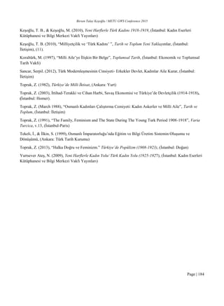 Birsen Talay Keşoğlu / METU GWS Conference 2015
Page | 184
Keşoğlu, T. B., & Keşoğlu, M. (2010), Yeni Harflerle Türk Kadını 1918-1919, (İstanbul: Kadın Eserleri
Kütüphanesi ve Bilgi Merkezi Vakfı Yayınları)
Keşoğlu, T. B. (2010), “Milliyetçilik ve ‘Türk Kadını’ ”, Tarih ve Toplum Yeni Yaklaşımlar, (İstanbul:
İletişim), (11).
Koraltürk, M. (1997), “Milli Aile’ye İlişkin Bir Belge”, Toplumsal Tarih, (İstanbul: Ekonomik ve Toplumsal
Tarih Vakfı)
Sancar, Serpil. (2012), Türk Modernleşmesinin Cinsiyeti- Erkekler Devlet, Kadınlar Aile Kurar, (İstanbul:
İletişim)
Toprak, Z. (1982), Türkiye’de Milli İktisat, (Ankara: Yurt)
Toprak, Z. (2003), İttihad-Terakki ve Cihan Harbi, Savaş Ekonomisi ve Türkiye’de Devletçilik (1914-1918),
(İstanbul: Homer).
Toprak, Z. (March 1988), “Osmanlı Kadınları Çalıştırma Cemiyeti: Kadın Askerler ve Milli Aile”, Tarih ve
Toplum, (İstanbul: İletişim)
Toprak, Z. (1991), “The Family, Feminism and The State During The Young Turk Period 1908-1918”, Varia
Turcica, v.13, (İstanbul-Paris)
Tekeli, İ., & İlkin, S. (1999), Osmanlı İmparatorluğu’nda Eğitim ve Bilgi Üretim Sistemin Oluşumu ve
Dönüşümü, (Ankara: Türk Tarih Kurumu)
Toprak, Z. (2013), “Halka Doğru ve Feminizm.” Türkiye’de Popülizm (1908-1923), (İstanbul: Doğan)
Yurtsever Ateş, N. (2009), Yeni Harflerle Kadın Yolu/ Türk Kadın Yolu (1925-1927), (İstanbul: Kadın Eserleri
Kütüphanesi ve Bilgi Merkezi Vakfı Yayınları)
 