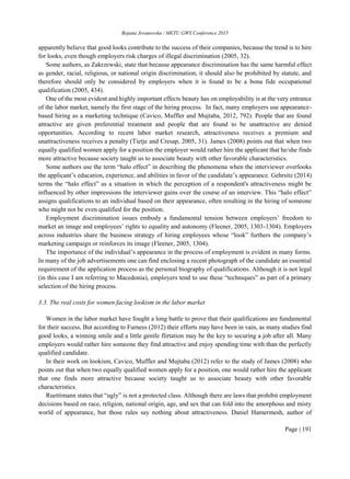 Bojana Jovanovska / METU GWS Conference 2015
Page | 191
apparently believe that good looks contribute to the success of their companies, because the trend is to hire
for looks, even though employers risk charges of illegal discrimination (2005, 32).
Some authors, as Zakrzewski, state that because appearance discrimination has the same harmful effect
as gender, racial, religious, or national origin discrimination, it should also be prohibited by statute, and
therefore should only be considered by employers when it is found to be a bona fide occupational
qualification (2005, 434).
One of the most evident and highly important effects beauty has on employability is at the very entrance
of the labor market, namely the first stage of the hiring process. In fact, many employers use appearance-
based hiring as a marketing technique (Cavico, Muffler and Mujtaba, 2012, 792). People that are found
attractive are given preferential treatment and people that are found to be unattractive are denied
opportunities. According to recent labor market research, attractiveness receives a premium and
unattractiveness receives a penalty (Tietje and Cresap, 2005, 31). James (2008) points out that when two
equally qualified women apply for a position the employer would rather hire the applicant that he/she finds
more attractive because society taught us to associate beauty with other favorable characteristics.
Some authors use the term “halo effect” in describing the phenomena when the interviewer overlooks
the applicant’s education, experience, and abilities in favor of the candidate’s appearance. Gehrsitz (2014)
terms the “halo effect” as a situation in which the perception of a respondent's attractiveness might be
influenced by other impressions the interviewer gains over the course of an interview. This “halo effect”
assigns qualifications to an individual based on their appearance, often resulting in the hiring of someone
who might not be even qualified for the position.
Employment discrimination issues embody a fundamental tension between employers’ freedom to
market an image and employees’ rights to equality and autonomy (Fleener, 2005, 1303-1304). Employers
across industries share the business strategy of hiring employees whose “look” furthers the company’s
marketing campaign or reinforces its image (Fleener, 2005, 1304).
The importance of the individual’s appearance in the process of employment is evident in many forms.
In many of the job advertisements one can find enclosing a recent photograph of the candidate an essential
requirement of the application process as the personal biography of qualifications. Although it is not legal
(in this case I am referring to Macedonia), employers tend to use these “techniques” as part of a primary
selection of the hiring process.
3.3. The real costs for women facing lookism in the labor market
Women in the labor market have fought a long battle to prove that their qualifications are fundamental
for their success. But according to Furness (2012) their efforts may have been in vain, as many studies find
good looks, a winning smile and a little gentle flirtation may be the key to securing a job after all. Many
employers would rather hire someone they find attractive and enjoy spending time with than the perfectly
qualified candidate.
In their work on lookism, Cavico, Muffler and Mujtaba (2012) refer to the study of James (2008) who
points out that when two equally qualified women apply for a position, one would rather hire the applicant
that one finds more attractive because society taught us to associate beauty with other favorable
characteristics.
Ruettimann states that “ugly” is not a protected class. Although there are laws that prohibit employment
decisions based on race, religion, national origin, age, and sex that can fold into the amorphous and misty
world of appearance, but those rules say nothing about attractiveness. Daniel Hamermesh, author of
 