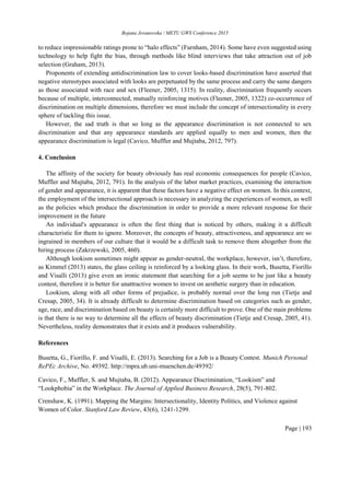 Bojana Jovanovska / METU GWS Conference 2015
Page | 193
to reduce impressionable ratings prone to “halo effects” (Furnham, 2014). Some have even suggested using
technology to help fight the bias, through methods like blind interviews that take attraction out of job
selection (Graham, 2013).
Proponents of extending antidiscrimination law to cover looks-based discrimination have asserted that
negative stereotypes associated with looks are perpetuated by the same process and carry the same dangers
as those associated with race and sex (Fleener, 2005, 1315). In reality, discrimination frequently occurs
because of multiple, interconnected, mutually reinforcing motives (Fleener, 2005, 1322) co-occurrence of
discrimination on multiple dimensions, therefore we must include the concept of intersectionality in every
sphere of tackling this issue.
However, the sad truth is that so long as the appearance discrimination is not connected to sex
discrimination and that any appearance standards are applied equally to men and women, then the
appearance discrimination is legal (Cavico, Muffler and Mujtaba, 2012, 797).
4. Conclusion
The affinity of the society for beauty obviously has real economic consequences for people (Cavico,
Muffler and Mujtaba, 2012, 791). In the analysis of the labor market practices, examining the interaction
of gender and appearance, it is apparent that these factors have a negative effect on women. In this context,
the employment of the intersectional approach is necessary in analyzing the experiences of women, as well
as the policies which produce the discrimination in order to provide a more relevant response for their
improvement in the future
An individual's appearance is often the first thing that is noticed by others, making it a difficult
characteristic for them to ignore. Moreover, the concepts of beauty, attractiveness, and appearance are so
ingrained in members of our culture that it would be a difficult task to remove them altogether from the
hiring process (Zakrzewski, 2005, 460).
Although lookism sometimes might appear as gender-neutral, the workplace, however, isn’t, therefore,
as Kimmel (2013) states, the glass ceiling is reinforced by a looking glass. In their work, Busetta, Fiorillo
and Visalli (2013) give even an ironic statement that searching for a job seems to be just like a beauty
contest, therefore it is better for unattractive women to invest on aesthetic surgery than in education.
Lookism, along with all other forms of prejudice, is probably normal over the long run (Tietje and
Cresap, 2005, 34). It is already difficult to determine discrimination based on categories such as gender,
age, race, and discrimination based on beauty is certainly more difficult to prove. One of the main problems
is that there is no way to determine all the effects of beauty discrimination (Tietje and Cresap, 2005, 41).
Nevertheless, reality demonstrates that it exists and it produces vulnerability.
References
Busetta, G., Fiorillo, F. and Visalli, E. (2013). Searching for a Job is a Beauty Contest. Munich Personal
RePEc Archive, No. 49392. http://mpra.ub.uni-muenchen.de/49392/
Cavico, F., Muffler, S. and Mujtaba, B. (2012). Appearance Discrimination, “Lookism” and
“Lookphobia” in the Workplace. The Journal of Applied Business Research, 28(5), 791-802.
Crenshaw, K. (1991). Mapping the Margins: Intersectionality, Identity Politics, and Violence against
Women of Color. Stanford Law Review, 43(6), 1241-1299.
 