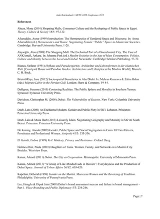 Anke Reichenbach / METU GWS Conference 2015
Page | 7
References
Abaza, Mona (2001) Shopping Malls, Consumer Culture and the Reshaping of Public Space in Egypt.
Theory, Culture & Society 18/5: 97-122.
Afsaruddin, Asma (1999) Introduction: The Hermeneutics of Gendered Space and Discourse. In: Asma
Afsaruddin (ed.) Hermeneutics and Honor. Negotiating Female “Public” Space in Islamic/ate Societies.
Cambridge: Harvard University Press, 1-28.
Akçaoǧlu, Aksu (2009) The Shopping Mall. The Enchanted Part of a Disenchanted City. The Case of
ANKAmall, Ankara. In: Johanna Pink (ed.) Muslim Societies in the Age of Mass Consumption. Politics,
Culture and Identity between the Local and Global. Newcastle: Cambridge Scholars Publishing, 53-72.
Bianca, Stefano (1991) Hofhaus und Paradiesgarten. Architektur und Lebensformen in der islamischen
Welt. [Courtyard House and Paradise Garden. Architecture and Lifestyles in the Muslim World]. Munich:
C. H. Beck.
Bristol-Rhys, Jane (2012) Socio-spatial Boundaries in Abu Dhabi. In: Mehran Kamrava & Zahra Babar
(eds.) Migrant Labor in the Persian Gulf. London: Hurst & Company, 59-84.
Dahlgren, Susanne (2010) Contesting Realities. The Public Sphere and Morality in Southern Yemen.
Syracuse: Syracuse University Press.
Davidson, Christopher M. (2008) Dubai: The Vulnerability of Success. New York: Columbia University
Press.
Deeb, Lara (2006) An Enchanted Modern. Gender and Public Piety in Shi’i Lebanon. Princeton:
Princeton University Press.
Deeb, Lara & Mona Harb (2013) Leisurely Islam. Negotiating Geography and Morality in Shiʻite South
Beirut. Princeton: Princeton University Press.
De Koning, Anouk (2009) Gender, Public Space and Social Segregation in Cairo: Of Taxi Drivers,
Prostitutes and Professional Women. Antipode 41/3: 533-556.
El Guindi, Fadwa (1999) Veil. Modesty, Privacy and Resistance. Oxford: Berg.
Holmes-Eber, Paula (2003) Daughters of Tunis. Women, Family, and Networks in a Muslim City.
Boulder: Westview Press.
Kanna, Ahmed (2011) Dubai. The City as Corporation. Minneapolis: University of Minnesota Press.
Kanna, Ahmed (2013) “A Group of Like-Minded Lads in Heaven”: Everydayness and the Production of
Dubai Space. Journal of Urban Affairs 36/S2: 605-620.
Kapchan, Deborah (1996) Gender on the Market. Moroccan Women and the Revoicing of Tradition.
Philadelphia: University of Pennsylvania Press.
Lee, HongJu & Dipak Jain (2009) Dubai’s brand assessment success and failure in brand management –
Part 1. Place Branding and Public Diplomacy 5/3: 234-246.
 