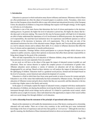Brikena Dhuli and Kseanela Sotirofski / METU GWS Conference 2015
Page | 196
1. Introduction
Education is a process in which realization many factors influence and interact. Dilemmas which of them
are often predominant are often the object of research papers in academic circles. Nowadays, when more
than ever the European citizen should be able to cope with cultural and educational diversity in the European
Union, the education of children is a long-term challenge that requires well thought strategy. In this regard,
we will rely on civil education.
Education is one of the main factors that determines the level of citizen participation in the decision-
making process. In general, the higher the level of education a person has, the higher the chance that he /
she takes part in decision making. The reason for this may be because people with high level of education
are able to better understand the importance of civil involvement in different processes, the importance of
civil responsibility, the need that local institutions have for experiences and different opinions as well as
the guarantee of the decisions in harmony with civil requirements. This is the duty not only of the
educational institutions but also of the educated women. Brager, Specht, and Torczyne define participation
as a tool to educate citizens and to enhance their skills. It is a means to influence decisions that affect the
lives of citizens and an opportunity to transfer political power.
Another researcher, Armitage defines citizen participation as a process through which citizens act in
response to public concerns, express their opinions on decisions that affect them and take responsibility to
bring about change for the good of the community.
Who will take responsibility for civil education of Albanian children, along with their education while
these processes are not seen separately from one another?
In our work we will have as the object of the paper the impact of educated women (variable sex and
education). There are various theories to explain the complex process of socialization of gender roles.
Albanian education sector produces a variety of statistics on education and all key indicators are
disaggregated by sex and age. Based on these statistics we will analyze the impact of educated women in
the upbringing of children. Education itself is a gendered social process, formed and developed based on
the level of economic, social, historical and cultural development of a society .
Education is a field in which there have been some good results in terms of access for women and girls.
Education is one of the values that traditionally has been estimated by Albanian society. The high level of
education of Albanian women and girls shows clearly that they are successful, and that education is the key
to achieving a higher status in the family and society.
In the paper we will deeply explain the impact of educated women, compared with those uneducated in
the education of children, not sharing the problems involving the family factor. Education is society's main
instrument through which social change can be achieved. It is linked to a particular social context, which
should be seen as a right of everyone, where individuals have the opportunity to improve their social welfare
and even social change first through children’s civil education.
2. Active citizenship from the statement of the principle of operational achievements
Based on this statement we will enable the interpretation on one of the factors creating active citizenship,
educated wife and mother. There are at least sixty countries in the world that give some institutional
knowledge in the form of experiences and activities that qualify as "civil service." Although the term has a
specific meaning, the distribution of these international initiatives shows an increased attention to an always
 