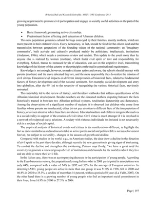 Brikena Dhuli and Kseanela Sotirofski / METU GWS Conference 2015
Page | 197
growing urgent need to promote civil participation and engage in socially useful activities on the part of the
young population.
 Basic framework; promoting active citizenship.
 Predominant factors affecting civil education of Albanian children.
This new population generates cultural heritage conveyed by their families, mainly mothers, which are
more present in their children's lives. Every democracy, in fact, should be food for the citizen soul and the
transmission between generations of the founding values of the national community: an "imaginary
community", built actively and culturally produced mainly by politicians, intellectuals, institutions
(Anderson, 1996), which needs a continuous review and update. This update to the youth more than by
anyone else is realized by women (mothers), which foster civil spirit of love and responsibility for
everything. School, thanks to increased levels of education, can act on the cognitive level, transmitting
knowledge of the history of the country or the principles enshrined in constitutional requirements.
Knowledge is not enough, however, to make citizens active and aware, the schools should interact with
parents (mothers) and the more educated they are, and the more responsibly they do realize the mission of
civil citizen. Education level impacts on different interpretation of historical facts, related to fundamental
factors of history development and of the national sentiment. For example; social development and entry
into globalism, after the 90’ led to the necessity of recognizing the various historical facts, previously
untreated.
This inevitably led to the review of history, and therefore textbooks that address specifications of the
Albanian historical development. Besides teachers are the educated mothers disputing between the facts
historically treated in between two Albanian political systems, totalitarian dictatorship and democracy.
Among the observations of a significant number of students it is observed that children who come from
families whose parents are uneducated, either do not pay attention to different facts of the interpretation of
history, or are not attentive when these facts are shown. Educated mothers and children integrate themselves
in a social reality in support of the creation of civil virtue. Civil virtue is much stronger if it is involved in
a network of reciprocal social relations. A society with virtuous individuals but isolated is not necessarily
rich in a society of social capital.
The empirical analysis of historical trends soul citizen in its manifestations different, to highlight the
fact as civic-mindedness and readiness to take an active part in social and political life is not an achievement
forever, but subject to variability , changes in the seasons of growth and decline.
Compared with studies in the world: e.g.;, in American studies, the data show a decline in the direction
of civil spirit in the past three decades, although recently the new generation is giving signs of awakening.
To combat the decline and strengthen the awakening, Putnam says firmly, "we have a great need for
creativity to generate a renewed group of civil; of institutions and channels for the world in which they live
and are able to renew their civil life.
In the Italian case, there was an accompanying decrease in the participation of young people. According
to the Euro barometer survey, the proportion of young Italians who in 2001 participated in associations was
only 44%, compared with a value of 54% in 1997 and 50% for the average of European countries. In
detecting IARD, young people are active in more than one group, it was 51.8% in 1996, fell in 2000 and
46.8% in 2004 to 35.3%, a decline of more than 16 percent, within a period of 8 years (La Valle, 2007). On
the other hand there is a growing number of young people who feel an important social commitment in
their lives, from 16.9% in 2000 to 27.3% in 2004.
 