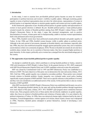 Burcu Nur Binbuğa / METU GWS Conference 2015
Page | 203
1. Introduction
In this study, I want to examine how pro-Kurdish political parties became an arena for women’s
participation in political decisions and women’s visibility in public sphere. Although examining gender
equality in terms of political representation does not show the whole picture, representation of women in
political parties is an important indicator to monitor gender equality and women activism in public sphere.
In this framework, approaches of pro- Kurdish political parties on gender equality and representation of
women in local general elections is debated. By pro- Kurdish political parties, I mean political parties
oriented towards the solution of Kurdish problem starting from HEP (People’s Labour Party), to HDP
(People’s Democratic Party). In this study, I argue that structural arrangements, such as positive
discrimination of women, women quota and co-chairpersonship, enable to increase women representation
both in the parliament and in local governments.
Since 1990s, Kurdish women have been politicized around political demands and gender equality in
Turkey. In late 1980s and 1990s, Kurdish women became visible in public sphere as political actors.
Although in the early period of movements, demands on Kurdish identity were dominant, especially after
late 1990s, they have also mobilized around the struggle against patriarchal system; they aim to transform
social relations in their own community (Çağlayan, 2010). Women in Kurdish movements do not only have
symbolic place; instead, they are in a position of decision maker, they have occupied higher positions in
party hierarchy. In this respect, politically active women have emerged from the most disadvantage part of
the country.
2. The approaches of pro-kurdish political parties to gender equality
An attempt to establish the party, which contributes to solving Kurdish problem in Turkey, started in
1990 with formulation of HEP (People’s Labour Party). In the general election in 1991, HEP cooperated
with SHP (Social Democratic Populist Party) and 18 HEP candidates achieved to enter the parliament1
.
HEP was closed by Constitutional Court in 1993 and DEP (Democracy Party) was established as a
follower of HEP. The main objectives of this party was to democratize the state and society (Güneş, 2013:
302). Until late 1990s, gender equality was evaluated as secondary problem. These parties were oriented
towards solution to Kurdish problem. Gender inequality was evaluated under social policy heading
superficially in party programs of HEP and DEP. There was no specific reference to the problems of women
and they were not considered as an addressed section of the society. In this period, there is also no women
branches of HEP and DEP.
After DEP was dissolved, HADEP (People’s Democracy Party) was established and this party was active
until 2003. Recognizing Kurdish identity by the state and solving Kurdish problem through negotiation
were main objects of this party. (Güneş, 2013: 307). HADEP’s part program shows similarities between
former ones. Party programs and by laws of these parties did not directly emphasize on gender equality;
rather, they focus on solution to Kurdish problem and violations of human rights. It is seen related to the
political conjuncture of Turkey. In 1990s, there was intensively human rights violations lead by the state of
emergency. Forced disappearances, violence against civil citizens, threat of party closure were widespread
in 1990s. Therefore, Kurdish parties attempted to protect themselves, instead of developing a new
discourse.
1
Available from http://www.ntvmsnbc.com/id/25029246/; accessed 06.01.2014
 