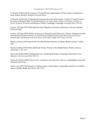 Anke Reichenbach / METU GWS Conference 2015
Page | 8
Le Renard, Amélie (2014) A Society of Young Women. Opportunities of Place, Power, and Reform in
Saudi Arabia. Stanford: Stanford University Press.
Le Renard, Amélie (2015) Engendering Consumerism in the Saudi Capital. A Study of Young Women’s
Practices in Shopping Malls. In: Bernard Haykel et al. (eds.) Saudi Arabia in Transition. Insights on
Social, Political, Economic and Religious Change. Cambridge: Cambridge University Press, 314-331.
Longva, Anh Nga (1997) Walls Built On Sand. Migration, Exclusion, and Society in Kuwait. Boulder:
Westview Press.
Longva, Anh Nga (2005) Neither Autocracy nor Democracy but Ethnocracy: Citizens, Expatriates and the
Socio-Political System in Kuwait. In: Paul Dresch & James Piscatori (ed.) Monarchies and Nations.
Globalisation and Identity in the Arab States of the Gulf. London: I.B. Tauris, 114-135.
Mernissi, Fatima (1985) Beyond the Veil. Male-Female Dynamics in Modern Muslim Society. London:
Saqi.
Nelson, Cynthia (1974) Public and Private Politics: Women in the Middle Eastern World. American
Ethnologist 1: 551-563.
Newcomb, Rachel (2006) Gendering the City, Gendering the Nation: Contesting Urban Space in Fes,
Morocco. City & Society 18/2: 288-311.
Newcomb, Rachel (2009) Women of Fes. Ambiguities of Urban Life in Morocco. Philadelphia: University
of Pennsylvania Press.
Wynn, Lisa (1997) The Romance of Tahliyya Street. Youth Culture, Commodities and the Use of Public
Space in Jiddah. Middle East Report 204: 30-31.
 