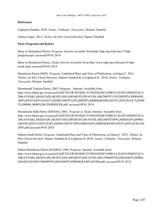Burcu Nur Binbuğa / METU GWS Conference 2015
Page | 207
References
Çağlayan Handan, 2010, Analar, Yoldaşlar, Tanrıçalar, İletişim: İstanbul
Güneş Cengiz, 2013, Türkiye’de Kürt Ulusal Hareketi, Dipnot: İstanbul
Party Programs and Bylaws
Barış ve Demokrasi Partisi, Program, Internet.Available from http://bdp.org.tr/devam/17-bdp-
program.aspx; accessed 09.01.2014
Barış ve Demokrasi Partisi, Tüzük, Internet.Available from http://www.bdp.org.tr/devam/16-bdp-
tuzuk.aspx; accessed 09.01.2014
Demokrasi Partisi (DEP), Program, Undefined Place and Time of Publication, in Güneş C. 2013,
Türkiye’de Kürt Ulusal Hareketi, Dipnot: İstanbul & in Çağlayan H., 2010, Analar, Yoldaşlar,
Tanrıçalar, İletişim: İstanbul
Demokratik Toplum Partisi, 2007, Program, . Internet. Available from
http://www.tbmm.gov.tr/eyayin/GAZETELER/WEB/KUTUPHANEDE%20BULUNAN%20DIJITAL%
20KAYNAKLAR/KITAPLAR/SIYASI%20PARTI%20YAYINLARI/200707129%20DTP%20PROGR
AM%20VE%20TUZUGU%202005/200707129%20DTP%20PROGRAM%20VE%20TUZUGU%20200
5%200000_0000%20ICINDEKILER.pdf; accessed 09.01.2014
Demokratik Halk Partisi (DEHAP), 2003, Program ve Tüzük. Internet. Available from
http://www.tbmm.gov.tr/eyayin/GAZETELER/WEB/KUTUPHANEDE%20BULUNAN%20DIJITAL%
20KAYNAKLAR/KITAPLAR/SIYASI%20PARTI%20YAYINLARI/200707309%20DEHAP%20PRO
GRAM%20VE%20TUZUK%202003/200707309%20DEHAP%20PROGRAM%20VE%20TUZUK%20
2003.pdf;accessed 09.01.2014
Halkın Emek Partisi, Program, Undefined Place and Time of Publication, in Güneş C. 2013, Türkiye’de
Kürt Ulusal Hareketi, Dipnot: İstanbul & in Çağlayan H.,2010, Analar, Yoldaşlar, Tanrıçalar, İletişim:
İstanbul
Halkın Demokrasi Partisi (HADEP), 1994, Program. Internet. Available from
http://www.tbmm.gov.tr/eyayin/GAZETELER/WEB/KUTUPHANEDE%20BULUNAN%20DIJITAL%
20KAYNAKLAR/KITAPLAR/SIYASI%20PARTI%20YAYINLARI/199600970%20HADEP%20PRO
GRAM%201994/199600970%20HADEP%20PROGRAM%201994.pdf; accessed 09.01.2014
 