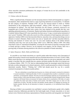 Canan Şahin / METU GWS Conference 2015
Page | 210
whose masculine enactment problematizes the category of woman but do not feel comfortable in the
category of man either.
2.2. Debate within the Movement
While a significant body of literature saw the increasing interest in butch and transgender as a negative
development, others interpreted this trend as a sign of growing radicalism in sexual politics. To illustrate
the first category of responses, Penelope (1993: 18) saw the renewed interest in butch as “lesbian
manifestation of the contemporary right-wing backlash”. Jeffreys (1989: 160) saw it as a “dangerous
development for lesbians”. Not only butch masculinity but also femmes, commonly conceived as an
inseparable part of butch dominated erotic system, have been attacked on the grounds that they were
upholding patriarchal practices of femininity. Radical and lesbian feminism problematized masculinity in
a totalistic fashion (Nguyen 667) since masculinity has been seen as “a sign, a reward and an instrument of
men’s power” (Gardiner, 2002), and as the crucial core of the continuation of male hegemony and women’s
oppression. Gardiner (2002) wrote that masculine behavior, masculine roles, and masculine beings were an
obstacle to women’s liberation. Butch women were seen as “pseudo-men” and their masculine behavior,
dressing and treatment of women were seen “an even more insidious threat to the lesbian feminist
community [since they were seen as] the enemy within” (Love, 2000:106). Jeffreys (1989: 169) called
stone-butch a form of “internalized lesbophobia” accusing the stone-butch of rejecting or denying oneself
as female and thus a lesbian. However, not all responses were negative. On the contrary, there was a
growing body of literature drawing attention to the subversive potential of female masculinity.
2.3. Queer Responses: Butler, Rubin and Halberstam
It is possible to view female masculinity as a specific gender rather than mimicry only if perception of
gender and sexuality is based on non-naturalist and non-essentialist theorization. In Gender Trouble (1990),
Butler asserts that there is no ontological status that the body retains as a pre-given materiality onto which
gender is inscribed. She also contends that acts, gestures and desire produce the effect of an internal core
or substance (Butler, 1990: 173-174). Such an understanding breaks the assumingly natural link between
the body as surface and gender as its cultural expression, which is usually presented as a relation of naturally
determined causality. Rubin’s “Thinking Sex” (1984) had already paved the way for a socially
constructivist perspective of radical sexuality politics:
The new scholarship on sexual behaviour has given sex a history and created a constructivist alternative
to sexual essentialism. Underlying this body of work is an assumption that sexuality is constituted in society
and history, not biologically ordained. This does not mean the biological capacities are not prerequisites for
human sexuality. It does mean that human sexuality is not comprehensible in purely biological terms. Human
organisms with human brains are necessary for human cultures, but no examination of the body or its parts
can explain the nature and variety of human social systems. The belly’s hunger gives no clues as to the
complexities of cuisine. The body, the brain, the genitalia, and the capacity for language are necessary for
human sexuality. But they do not determine its content, its experiences, or its institutional forms (Rubin,
1984: 149).
Drawing on Rubin’s non-essentialist view and Butler’s account of performative gender with a slightly
nuanced correction, Halberstam provided the first book-length study of female masculinity in its most
inclusive term. Historical and literary representations of female masculinity and transgender were featured
 