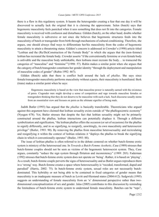 Canan Şahin / METU GWS Conference 2015
Page | 212
there is a flaw in this regulatory system. It haunts the heterogender creating a fear that one day it will be
discovered to actually lack the original that it is claiming the approximate. Selen (butch) says that
hegemonic masculinity feels panicked when it sees something that does not fit into the categories. Female
masculinity is received with confusion and disturbance. Gülden (butch), on the other hand, doubts whether
female masculinity is subversive or not since she believes that hegemonic structures feeds into the
masculinity of butch or transgender from birth through mechanisms of cultural conditioning. Therefore, she
argues, one should always find ways to differentiate her/his masculinity from the codes of hegemonic
masculinity to attain a threatening status. Gülden’s concern is addressed in Crowder’s (1998) article titled
“Lesbian and the (Re/De)Construction of the Female Body” in which she argues that the (non-femme)
lesbian has recreated the female body. Crowder asserts “if the conventionally feminine or even female body
is unlivable and the masculine body unthinkable, then lesbians must recreate the body… to transcend the
categories of “masculine” and “feminine””(1998: 57). Rubin makes a similar point when she argues that
the category of butch/transgender constitutes her gender identity “through the deployment and manipulation
of masculine codes of gender” (Rubin 1992: 467).
Gülden (Butch) adds that there is conflict built around the lack of phallus. She says since
female/transgender masculinity performs masculinity without a penis, their masculinity is humiliated. Berk
(trans) makes a similar point when he says:
Hegemonic masculinity is based on the view that masculine power is naturally earned with the existence
of penis. Cisgender men might develop a sense of competition and rage towards masculine females or
transgenders thinking that they do not deserve to be masculine with such a lack. Such discourse usually stems
from an essentialist view and focuses on penis as the ultimate signifier of being male.
Judith Butler (1993) has argued that the phallus is basically transferable. Theoreticians who argued
against this argument have claimed that lesbian sexuality exists outside of “the phallogocentric economy”
(Nyugen 678). Yet, Butler stresses that despite the fact that lesbian sexuality might not be primarily
constructed around the phallus, lesbian interactions can potentially displace it. Through a different
symbolization and signification, “the lesbian phallus offers the occasion (or set of occasions) for the phallus
to signify differently, and in so signifying, to resignify, unwittingly, its own masculinity and heterosexist
privilege” (Butler, 1993: 90). By removing the phallus from masculine heterosexuality and recirculating
and resignifying it within the context of lesbian relations it “deploys the phallus to break the signifying
chain in which it conventionally operates” (Butler, 1993: 88).
The issue of lesbian phallus is often referred to in the debate centered on whether butch-femme erotic
system is mimicry of the heterosexual one. In Towards a Butch-Femme Aesthetic, Case (1989) stresses that
butch-femme couples should not be seen as victims of the hegemonic heterosexist system. They, Case
argues, constantly “seduce the sign system through flirtation and inconsistency” (1989: 283). Faderman
(1992) stresses that butch-femme erotic system does not operate on ‘being’. Rather, it is based on ‘playing’.
As a result, butch-femme couple perverts the signs of heterosexuality and as Butler argues reproduces them
in a ‘wrong’ way. Butch-femme creates a space where heterosexuality is “recoded, transformed, duped and
parodied” (Harris, 2002: 75). In butch-femme erotic system, sexual roles are not necessarily butch-
dominated. This hybridity or not being able to be contained in fixed categories of gender means that
masculinity is an inadequate measure of butch as Levitt and Hiestand states (2004:612). Sedgwick (1995)
suggests an understanding of female masculinity from an ‘n’ dimensional perspective rather than two-
dimensional conceptualization of sex and gender. Jalas (2005) contributes to this discussion by reminding
the limitedness of butch-femme erotic system to understand female masculinity. Butches can be “tops”,
 