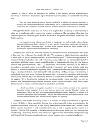 Canan Şahin / METU GWS Conference 2015
Page | 213
“bottoms” or “switch”. Butch and transgender are multiple in their sexuality and also performatives of
masculinity in interactions. Sinan (trans) argues that dominance in sexuality is not related with masculinity
only:
There are femme dominatrix relations derived from BDSM. In addition, he maintains, dominance in
sexuality that is based on mutual consent cannot be easily seen as a continuation of systemic and systematic
dominations that we witness in social life. Bedroom cannot be simply seen as an extension of social life.
Although butch-femme erotic style can be read as a resignification and parody of heterosexuality, it
might not be totally deprived of a misogynist practices or discourse. The respondents of the interview
cautioned against the sexist/misogynist potential that butch or transgender masculinities might have. Esra
(butch) cautions:
…in romantic or social relations some lesbians or transgenders can easily role-play relations that are
identical to heterosexual family relations. To be more specific, if masculinity is performed with attributes
such as aggression, controlling other’s behavior, sexist masculine vernacular, binary gender roles, it
reinforces the hegemonic masculinity rather than subverting it.
Ozan (trans) also stresses that some trans men feel successful based on their proximity to the male model
in their mind (size of the penis for example). He asks, “Are you going to take the hegemonic masculinity
as a role model or are you going to construct a new masculinity yourself?” Halberstam suggests that it is
essential to think carefully about what kinds of masculine beings we become. She maintains that alternative
masculinities will fail to change existing gender hierarchies to the extent to which they fail to be feminist,
antiracist and queer (Halberstam, 1998: 173). In the same line with this discussion, in the interview,
respondents were asked whether it is possible to think of masculinity only as an aesthetic erotic style
deprived of its relation to power and hegemony. Sinan (trans) responded to this question arguing that as
long as we remain to live in a male-dominated world, masculinity will be positioned over femininity in
political and hierarchical terms. Feminism, he argued, allows us to conceive masculinity and femininity
outside power relations. Yet, when masculinity practices in social life are considered, it gets complicated.
He suggests, “If it is feminism that challenges the hierarchical gender system, masculinity can only get
divorced from sexism by becoming feminist. The world needs a feminist revolution”. Selen (butch) argues
that masculinity is situated over femininity in society, but she also thinks:
…female masculinity or transgender masculinity is not born out of an aspiration to this superiority.
Especially, female masculinity is at a point that can subvert this hierarchy. Therefore, butches and
transgenders, I believe, are better at forming relationships based on equality. Masculinity is not used as an
attribute of superiority in these relationships. Therefore, butches and trans men perform masculinity in a more
aesthetic and erotic fashion rather than for concerns of power and hegemony.
Ozan (trans) states that his masculinity is more of an aesthetic and erotic style rather than an aspiration
to power. He believes that a masculinity divorced from sexism is possible as long as one questions the
hegemonic masculinity. Trans men, he says, usually refashion masculinity as their own creation. Gülden
(butch) says that masculinity is both an aesthetic/erotic style as well as a gender position situated over
femininity. She also finds it possible to dissociate masculinity from power and sexism. Yet, her suggestion
is not building a masculinity divorced from sexism. She suggests a queer position which disagrees not only
with the politically dominant masculinity but also with the accepted norms of aesthetics and erotic.
 