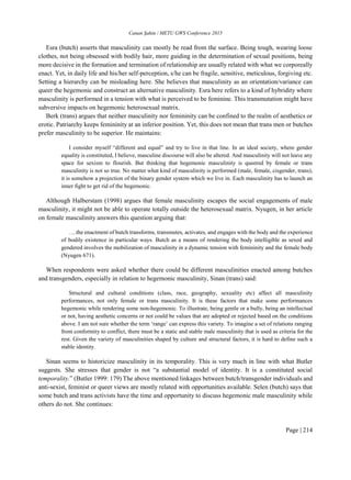 Canan Şahin / METU GWS Conference 2015
Page | 214
Esra (butch) asserts that masculinity can mostly be read from the surface. Being tough, wearing loose
clothes, not being obsessed with bodily hair, more guiding in the determination of sexual positions, being
more decisive in the formation and termination of relationship are usually related with what we corporeally
enact. Yet, in daily life and his/her self-perception, s/he can be fragile, sensitive, meticulous, forgiving etc.
Setting a hierarchy can be misleading here. She believes that masculinity as an orientation/variance can
queer the hegemonic and construct an alternative masculinity. Esra here refers to a kind of hybridity where
masculinity is performed in a tension with what is perceived to be feminine. This transmutation might have
subversive impacts on hegemonic heterosexual matrix.
Berk (trans) argues that neither masculinity nor femininity can be confined to the realm of aesthetics or
erotic. Patriarchy keeps femininity at an inferior position. Yet, this does not mean that trans men or butches
prefer masculinity to be superior. He maintains:
I consider myself “different and equal” and try to live in that line. In an ideal society, where gender
equality is constituted, I believe, masculine discourse will also be altered. And masculinity will not leave any
space for sexism to flourish. But thinking that hegemonic masculinity is queered by female or trans
masculinity is not so true. No matter what kind of masculinity is performed (male, female, cisgender, trans),
it is somehow a projection of the binary gender system which we live in. Each masculinity has to launch an
inner fight to get rid of the hegemonic.
Although Halberstam (1998) argues that female masculinity escapes the social engagements of male
masculinity, it might not be able to operate totally outside the heterosexual matrix. Nyugen, in her article
on female masculinity answers this question arguing that:
….the enactment of butch transforms, transmutes, activates, and engages with the body and the experience
of bodily existence in particular ways. Butch as a means of rendering the body intelligible as sexed and
gendered involves the mobilization of masculinity in a dynamic tension with femininity and the female body
(Nyugen 671).
When respondents were asked whether there could be different masculinities enacted among butches
and transgenders, especially in relation to hegemonic masculinity, Sinan (trans) said:
Structural and cultural conditions (class, race, geography, sexuality etc) affect all masculinity
performances, not only female or trans masculinity. It is these factors that make some performances
hegemonic while rendering some non-hegemonic. To illustrate, being gentle or a bully, being an intellectual
or not, having aesthetic concerns or not could be values that are adopted or rejected based on the conditions
above. I am not sure whether the term ‘range’ can express this variety. To imagine a set of relations ranging
from conformity to conflict, there must be a static and stable male masculinity that is used as criteria for the
rest. Given the variety of masculinities shaped by culture and structural factors, it is hard to define such a
stable identity.
Sinan seems to historicize masculinity in its temporality. This is very much in line with what Butler
suggests. She stresses that gender is not “a substantial model of identity. It is a constituted social
temporality.” (Butler 1999: 179) The above mentioned linkages between butch/transgender individuals and
anti-sexist, feminist or queer views are mostly related with opportunities available. Selen (butch) says that
some butch and trans activists have the time and opportunity to discuss hegemonic male masculinity while
others do not. She continues:
 