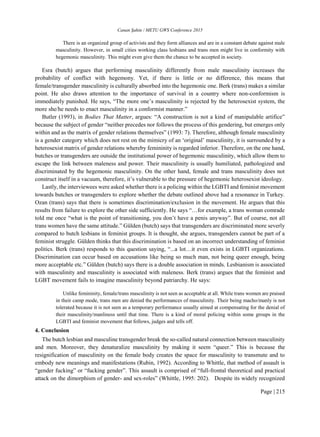 Canan Şahin / METU GWS Conference 2015
Page | 215
There is an organized group of activists and they form alliances and are in a constant debate against male
masculinity. However, in small cities working class lesbians and trans men might live in conformity with
hegemonic masculinity. This might even give them the chance to be accepted in society.
Esra (butch) argues that performing masculinity differently from male masculinity increases the
probability of conflict with hegemony. Yet, if there is little or no difference, this means that
female/transgender masculinity is culturally absorbed into the hegemonic one. Berk (trans) makes a similar
point. He also draws attention to the importance of survival in a country where non-conformism is
immediately punished. He says, “The more one’s masculinity is rejected by the heterosexist system, the
more she/he needs to enact masculinity in a conformist manner.”
Butler (1993), in Bodies That Matter, argues: “A construction is not a kind of manipulable artifice”
because the subject of gender “neither precedes nor follows the process of this gendering, but emerges only
within and as the matrix of gender relations themselves” (1993: 7). Therefore, although female masculinity
is a gender category which does not rest on the mimicry of an ‘original’ masculinity, it is surrounded by a
heterosexist matrix of gender relations whereby femininity is regarded inferior. Therefore, on the one hand,
butches or transgenders are outside the institutional power of hegemonic masculinity, which allow them to
escape the link between maleness and power. Their masculinity is usually humiliated, pathologized and
discriminated by the hegemonic masculinity. On the other hand, female and trans masculinity does not
construct itself in a vacuum, therefore, it’s vulnerable to the pressure of hegemonic heterosexist ideology.
Lastly, the interviewees were asked whether there is a policing within the LGBTI and feminist movement
towards butches or transgenders to explore whether the debate outlined above had a resonance in Turkey.
Ozan (trans) says that there is sometimes discrimination/exclusion in the movement. He argues that this
results from failure to explore the other side sufficiently. He says “…for example, a trans woman comrade
told me once “what is the point of transitioning, you don’t have a penis anyway”. But of course, not all
trans women have the same attitude.” Gülden (butch) says that transgenders are discriminated more severly
compared to butch lesbians in feminist groups. It is thought, she argues, transgenders cannot be part of a
feminist struggle. Gülden thinks that this discrimination is based on an incorrect understanding of feminist
politics. Berk (trans) responds to this question saying, “...a lot…it even exists in LGBTI organizations.
Discrimination can occur based on accusations like being so much man, not being queer enough, being
more acceptable etc.” Gülden (butch) says there is a double association in minds. Lesbianism is associated
with masculinity and masculinity is associated with maleness. Berk (trans) argues that the feminist and
LGBT movement fails to imagine masculinity beyond patriarchy. He says:
Unlike femininity, female/trans masculinity is not seen as acceptable at all. While trans women are praised
in their camp mode, trans men are denied the performances of masculinity. Their being macho/manly is not
tolerated because it is not seen as a temporary performance usually aimed at compensating for the denial of
their masculinity/manliness until that time. There is a kind of moral policing within some groups in the
LGBTI and feminist movement that follows, judges and tells off.
4. Conclusion
The butch lesbian and masculine transgender break the so-called natural connection between masculinity
and men. Moreover, they denaturalize masculinity by making it seem “queer.” This is because the
resignification of masculinity on the female body creates the space for masculinity to transmute and to
embody new meanings and manifestations (Rubin, 1992). According to Whittle, that method of assault is
“gender fucking” or “fucking gender”. This assault is comprised of “full-frontal theoretical and practical
attack on the dimorphism of gender- and sex-roles” (Whittle, 1995: 202). Despite its widely recognized
 