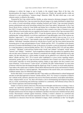 Çağrı Yılmaz and Kübra Özdemir / METU GWS Conference 2015
Page | 222
techniques to reform the image or acts in loyalty to the original image. Most of the time, s/he
decontextualizes the image to integrate it with the written text. Finally, the sayable and the visible are
reformed in a unit constituting a “sentence-image” (Rancière, 2008: 50), after which caps, a new and
coherent context, is offered to the readers.
Pioneered by İnci Caps website and İnci Sözlük, an online interactive dictionary designed in 2009 by
İsmail Alpen and Serkan İnci, Caps movement has allowed images to be simply distributed in digital form
on a variety of social networking websites including Facebook and Twitter. Caps movement primarily
pursues entertainment and social networking websites have been Caps makers’ playgrounds. In İnci Caps
Kutsal Mizah Kırbacı written by Umut Kullar and Serkan İnci to introduce Caps movement, Kullar and
İnci (2015: 9) assert that İnci Caps can be considered to have created a new sense of humour on social
media. Millions of social media users are regarded as the founders or creators of İnci Caps movement (2015:
10), as the writers state. Kullar and İnci (2015: 11) put the dynamic process of creating caps into words
explaining that “acting arbitrarily is an obvious requirement of caps philosophy; most of the creations are,
therefore, improvised. […] It is neither a doctrine nor a paradox put forth to raise an issue. It is, in its
definite and plain term, humour”. Caps instantly come out of human nature (Kullar and İnci, 2015: 16). In
addition, “individuals’ immediate interactivity with the facts of world” and “the close relation between the
increasing power of caps and participation of users” (Kullar and İnci, 2015: 15) contribute to the dynamic
processes of creation and distribution of caps. In the process of creation, events are humorously redesigned
or a visual description is satirized (Kullar and İnci, 2015: 25). Kullar and İnci (2015: 85) call caps makers
“mizahşör”. “Mizahşör” is derived from Turkish words “mizah” and “silahşör”. In English, “mizah” means
“humour” and “silahşör”, “musketeer”. Such an appellation indicates that caps makers are regarded as those
who use their sense of humour as a gun. Humour is considered to be a highly valued individual act by caps
makers. By that individual act, a great number of people can be gathered to act collectively and “break
taboos” (Kullar and İnci, 2015: 19) of sacred values established in a given society regarding religion,
nationalism, gender, politics etc. Caps movement is considered to have created a new sense of humour on
social media, especially on social networking websites, thanks to caps makers who have created a new
sense of humour, “techno-humour” (“tekno-mizah”, in Turkish). We offer “techno-humour” as a new sense
of humour which has been developed through the digital age of the 21.century on social media platforms.
Caps makers who exploit caps to redefine cultural ideals inherited from the society and institution of family
undermine these ideals by a satirical approach. Deconstruction of the sacred values, now reconstructed in
a different manner, does not offend but makes laugh.
On the other hand, it is an unavoidable fact that “Caps makers are differentiated in cultural background
and take an individual approach to humour” (Kullar and İnci, 2015: 19). Variety in viewpoints is linked to
one’s outlook on life, character, education s/he receives from family and school, social sphere and relations,
values, religious belief, sex etc. Yet, there still remains a risk in misinterpreting and misperceiving things
and, as a result, reconstructing and reinforcing a misbelief in a community. Self-reference always relies on
one’s former experience and actual knowledge of life.
Gender is of such an utmost controversy that preconceived thoughts and discourses on being a “man or
woman” are repetitively reproduced in a community. Since this writing wishes to handle problematical
representation of woman persona and femininity through caps, it is aimed to demonstrate that not only
thoughts and discourses but also images are mediated to reproduce misconceived or misbelieved facts about
woman. Discriminative attitudes against femininity, forming a woman’s character in a restricted and,
mostly, patriarchal frame and irrational expectations about what a woman is supposed to be are not only
constituted on a discursive basis but also embodied in images, which corroborates us that “our thoughts
 