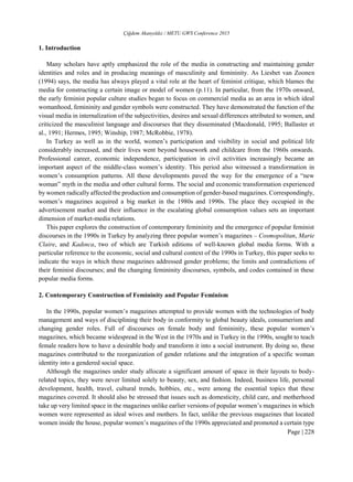 Çiğdem Akanyıldız / METU GWS Conference 2015
Page | 228
1. Introduction
Many scholars have aptly emphasized the role of the media in constructing and maintaining gender
identities and roles and in producing meanings of masculinity and femininity. As Liesbet van Zoonen
(1994) says, the media has always played a vital role at the heart of feminist critique, which blames the
media for constructing a certain image or model of women (p.11). In particular, from the 1970s onward,
the early feminist popular culture studies began to focus on commercial media as an area in which ideal
womanhood, femininity and gender symbols were constructed. They have demonstrated the function of the
visual media in internalization of the subjectivities, desires and sexual differences attributed to women, and
criticized the masculinist language and discourses that they disseminated (Macdonald, 1995; Ballaster et
al., 1991; Hermes, 1995; Winship, 1987; McRobbie, 1978).
In Turkey as well as in the world, women’s participation and visibility in social and political life
considerably increased, and their lives went beyond housework and childcare from the 1960s onwards.
Professional career, economic independence, participation in civil activities increasingly became an
important aspect of the middle-class women’s identity. This period also witnessed a transformation in
women’s consumption patterns. All these developments paved the way for the emergence of a “new
woman” myth in the media and other cultural forms. The social and economic transformation experienced
by women radically affected the production and consumption of gender-based magazines. Correspondingly,
women’s magazines acquired a big market in the 1980s and 1990s. The place they occupied in the
advertisement market and their influence in the escalating global consumption values sets an important
dimension of market-media relations.
This paper explores the construction of contemporary femininity and the emergence of popular feminist
discourses in the 1990s in Turkey by analyzing three popular women’s magazines – Cosmopolitan, Marie
Claire, and Kadınca, two of which are Turkish editions of well-known global media forms. With a
particular reference to the economic, social and cultural context of the 1990s in Turkey, this paper seeks to
indicate the ways in which these magazines addressed gender problems; the limits and contradictions of
their feminist discourses; and the changing femininity discourses, symbols, and codes contained in these
popular media forms.
2. Contemporary Construction of Femininity and Popular Feminism
In the 1990s, popular women’s magazines attempted to provide women with the technologies of body
management and ways of disciplining their body in conformity to global beauty ideals, consumerism and
changing gender roles. Full of discourses on female body and femininity, these popular women’s
magazines, which became widespread in the West in the 1970s and in Turkey in the 1990s, sought to teach
female readers how to have a desirable body and transform it into a social instrument. By doing so, these
magazines contributed to the reorganization of gender relations and the integration of a specific woman
identity into a gendered social space.
Although the magazines under study allocate a significant amount of space in their layouts to body-
related topics, they were never limited solely to beauty, sex, and fashion. Indeed, business life, personal
development, health, travel, cultural trends, hobbies, etc., were among the essential topics that these
magazines covered. It should also be stressed that issues such as domesticity, child care, and motherhood
take up very limited space in the magazines unlike earlier versions of popular women’s magazines in which
women were represented as ideal wives and mothers. In fact, unlike the previous magazines that located
women inside the house, popular women’s magazines of the 1990s appreciated and promoted a certain type
 