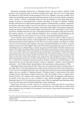 Çimen Günay-Erkol and Uğur Çalışkan / METU GWS Conference 2015
Page | 234
Discussions surrounding Muslim men in Hekimoğlu İsmail’s cult novel Minyeli Abdullah (1968)
provide us with an intricate image of an Islamic and patriarchal society. The novel is set in Egypt during
the upheavals of 1950s and 60s, and the protagonist of the novel, Abdullah, is the prime example of how
Islamic men should fight against communism and Westernization. In the novel, there is hardly a recognition
of the “varieties” of Islam, as Hekimoğlu İsmail has clear-cut definitions in mind about Islam and he
attempts to portray an essentialized form of Islamic masculinity in the figure of Abdullah. Abdullah,
through out the entire novel, fights against Egyptian supporters of Westernization, secularists, communists,
non-muslims, and pseudo-muslims, who do not obey the rules of the religion in line with his preferences.
Overall, the novel is a saga of Islamic masculinity, which ends with the death of its protagonist fighting the
Israeli army during the six-day war between Egypt, Syria and Israel in 1967. In this paper, we aim to show
that Minyeli Abdullah often falls into crises of masculinity despite the monolithic image forced onto him.
Our intention therefore, is to make visible that Abdullah is not as monolithic and unproblematic as the
writer intended him to be, and to discuss his crises at the face of the patriarchal Egyptian society.
Minyeli Abdullah can be evaluated as an example of the line of novels written in 1960s in Turkey by
conservative-Islamist writers to discuss “cultural imperialism” on Islamic societies. Although Turkish novel
has been preoccupied with the imperialism of “the West” since its early examples in Tanzimat era, in 1960s
a new line of novels emerge which negotiate if the gems of unspoiled Turkishness are in Islam. An earlier
member of such novels is Tarık Buğra’s Küçük Ağa (1963) and its sequel Küçük Ağa Ankara’da (1967), in
which Buğra focuses on Mehmet Reşit, an Islamic clergyman sent from İstanbul to the little Anatolian town
Akşehir, who supports the Ottoman Sultan against the nationalists and experiences a drastic change of mind
in the course of time. Both novels touch upon the moral and political rises and falls of Turkish nationalism
and negotiate Islam as the source of the glorious Ottoman past. The search for Islamic roots was a central
feature in many other writers of this period as well. Poets such as Cahit Zarifoğlu and Sezai Karakoç, who
gathered around the journal Diriliş in 1960s, and İsmet Özela
who criticized the pre-acceptance of the idea
of a “civilized West” attempted to further the question of Islamic civilization in Turkish literature1
. This
search paved the way for Turk-Islam synthesis, a project of unification –aesthetic, social and political
unification— of the Turkish-Islamic national identity, which gained power and prominence in 1980s.
Hekimoğlu İsmail is the penname for Ömer Okçu, who was a pioneering novelist in Islamist circles of
late 1960s. Born in 1932, Okçu graduated from military school and became an officer in the Turkish army.
In 1957, he went to Emirdağ and met Said-i Nursi, the leader of the religious Nur movement through Sungur
Ağabey who was a member of “Ağabeyler Konseyi” (“Brothers Council”), which consists of the initial
disciples of Nursi. Okçu became a student of Nursi for a while. He travelled to USA as a military officer
and carried Risale-i Nur, collection of the writings of Said-i Nursi to there. He engaged in small businesses
in Istanbul. At the same time, he was a columnist in major Islamist newspapers with the nickname
Hekimoğlu İsmail. In 1972, he retired from the army. In late 1980s, he established Timaş Publishing, which
is now one of the major actors of Islamist publishing in Turkey. (Kalyoncu)
Kenan Çayır, the writer of Islamic Literature in Contemporary Turkey notes that the novel Minyeli
Abdullah (1968) has reached its seventy-fifth edition with total sales of 275,000 copies as of 2003 which
signs a popularity that can hardly be left unnoticed2
. In an interview, Okçu states his motivation for the
novel as follows:
b
İsmet Özel, whose first book Yes Revolt (Evet İsyan, 1969) reflects socialist tones, is one of the forefront names that contributed to
romantic revolutionism in Turkish letters. He later took a different path and chose Islamic mysticism turned jihadism with
nationalist twists.
2 Minyeli Abdullah is also adapted for cinema in 1990.
 