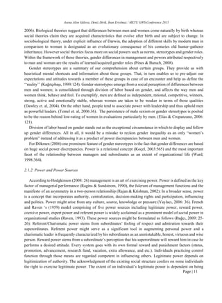 Asena Altın Gülova, Deniz Dirik, İnan Eryılmaz / METU GWS Conference 2015
Page | 11
2006). Biological theories suggest that differences between men and women come naturally by birth whereas
social theories claim they are acquired characteristics that evolve after birth and are subject to change. In
sociobiological theory, under explicit influence of Darwin, the adoption of different skills by modern man in
comparison to woman is designated as an evolutionary consequence of his centuries old hunter-gatherer
inheritance. However social theories focus more on social powers such as norms, stereotypes and gender roles.
Within the framework of those theories, gender differences in management and powers attributed respectively
to man and woman are the results of learned/acquired gender roles (Pines & Baruch, 2008).
Gender stereotypes are a summary of our comprehension about certain groups. They provide us with
heuristical mental shortcuts and information about these groups. That, in turn enables us to pre-adjust our
expectations and attitudes towards a member of these groups in case of an encounter and help us define the
‘‘reality’’ (Kağıtçıbaşı, 1999:124). Gender stereotypes emerge from a social perception of differences between
men and women; is consolidated through division of labor based on gender, and affects the way men and
women think, behave and feel. To exemplify, men are defined as independent, rational, competitive, winners,
strong, active and emotionally stable, whereas women are taken to be weaker in terms of those qualities
(Dawley et. al, 2004). On the other hand, people tend to associate power with leadership and thus uphold men
as powerful leaders. (Temel et. al, 2006:36). The persistence of male sexism or gender stereotypes is posited
to be the reason behind low-rating of women in evaluations particularly by men. (Elias & Cropanzano, 2006:
121).
Division of labor based on gender stands out as the exceptional circumstance in which to display and follow
up gender differences. All in all, it would be a mistake to reckon gender inequality as an only “women’s
problem” instead of addressing it as a product of power discrepancies between men and women.
For Dökmen (2006) one prominent feature of gender stereotypes is the fact that gender differences are based
on huge social power discrepancies. Power is a relational concept (Koçel, 2003:565) and the most important
facet of the relationship between managers and subordinates as an extent of organizational life (Ward,
1998:364).
2.1.2. Power and Power Sources
According to Hodgkinson (2008: 26) management is an art of exercising power. Power is defined as the key
factor of managerial performance (Ragins & Sundstrom, 1990), the fulcrum of management functions and the
manifesto of an asymmetry in a two-person relationship (Rajan & Krishnan, 2002). In a broader sense, power
is a concept that incorporates authority, centralization, decision-making rights and participation, influencing
and politics. Power might arise from any culture, source, knowledge or pressure (Yaylacı, 2006: 36). French
and Raven ‘s (1959) model comprising of five power sources including legitimate power, reward power,
coercive power, expert power and referent power is widely acclaimed as a prominent model of social power in
organizational studies (Raven, 1993). These power sources might be formulated as follows (Bağcı, 2009: 25-
26): Referent/Charismatic power stems from subordinates’ feeling of respect and admiration towards their
superordinates. Referent power might serve as a significant tool in augmenting personal power and a
charismatic leader is frequently characterized by his subordinates as an unmistakable, honest, virtuous and wise
person. Reward power stems from a subordinate’s perception that his superordinate will reward him in case he
performs a desired attitude. Every system goes with its own formal reward and punishment factors (status,
promotion, advancement, research fund, vacation, extra allowance, and etc.). Individuals practicing control
function through those means are regarded competent in influencing others. Legitimate power depends on
legitimization of authority. The acknowledgment of the existing social structure confers on some individuals
the right to exercise legitimate power. The extent of an individual’s legitimate power is dependent on being
 