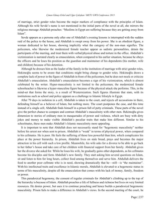 Çimen Günay-Erkol and Uğur Çalışkan / METU GWS Conference 2015
Page | 237
of marriage, strict gender roles become the major markers of compliance with the principles of Islam.
Although his wife Sevde’s name is not mentioned in the initial parts of the novel at all, she mirrors the
religious message Abdullah preaches: “Muslims in Egypt are suffering because they are getting away from
Islam”.
Sevde appears as a persona only after one of Abdullah’s evening lessons is interrupted with the sudden
raid of the police to the house, and Abdullah is swept away from his power. She is an obedient figure, a
woman dedicated to her house, showing implicitly what the category of the non-man signifies. The
policemen, who likewise the modernized female teacher appear as sadistic personalities, detain the
participants of the meeting, and treat them with verbal/physical abuse and torture in the office. Abdullah’s
victimization is narrated clearly as emasculation, when compared to his earlier situation, because he obeys
the officers and he loses his position as the guardian and maintainer of his dependents (his mother, wife
and children) because of his detention.
Although he dresses him as the leader of the family in the institution of marriage with strict gender roles,
Hekimoğlu seems to be aware that conditions might bring change to gender roles. Hekimoğlu draws a
complete lack of power in the figure of Abdullah in front of the policemen, but he does not mock or criticize
Abdullah’s emasculation. Abdullah’s emasculation becomes a sign of his victimization, which is almost
celebrated by the writer. Hyper-masculinity is not limited to the policemen; the modernized female
schoolteacher is likewise a hyper-masculine figure because of the physical attack she performs. This, in the
mind-set that forms the story, is a result of Westernization. Such figures illustrate that state, with its
institutions such as school and police appears as a challenge to Islamic lifestyle in Egypt.
After 79 days in isolation in a cell, Abdullah is taken to the court, and rejects all accusations in there,
defending himself as a believer of Islam, but nothing more. The court postpones the case, and this time
instead of a single cell, Abdullah finds himself in a prison full of petty criminals. These parts of the novel
give the perfect chance to compare and contrast Abdullah’s masculinity with other men. Hekimoğlu gives
dimension to stories of ordinary men in masquerades of power and violence, which are busy with dirty
jokes and money to make visible Abdullah’s peculiar traits that make him different. Similar to his
schoolmates, these men make Abdullah’s Islamic masculinity more appealing.
It is important to note that Abdullah does not necessarily stand for “hegemonic masculinity” neither
before his arrest nor when sent to prison. Abdullah is “weak” in terms of physical power, when compared
to his cellmates. He is poor. He feels the suffering of those less powerful than him, which complicates his
place at the power hierarchy. In prison, Abdullah lives on stale bread, prays and becomes the major
attraction in his cell with such a low profile. Meanwhile, his wife asks for a divorce to be able to go back
to her father’s house and take care of her children with financial support from her family. Abdullah gives
her the divorce she asked for. While he loses his wife, he gradually gains other dependents, as his cellmates
become his disciples and form Abdullah’s new family. They start asking him several questions on Islam,
sit and listen to him for long hours, collect food among themselves and serve him. Abdullah delivers the
food to another poor cellmate who is in need, showing dramatically that he—still—is “the maintainer”.
With his intellectual traits and excellence in Islamic morals, Abdullah is elevated to a hegemonic status in
terms of his masculinity, despite all the emasculation that comes with his lack of money, family, freedom
or power.
This paradoxical hegemony, the consent of regular criminals for Abdullah’s climbing up to the top of
the hierarchy is because of Islam. Abdullah preaches a life of fullness and richness but lives on very limited
resources. He denies power, but uses it to continue preaching and hence builds a paradoxical hegemonic
masculinity. Prison fails to make a difference in Abdullah’s views. In the second meeting of the court, he
 