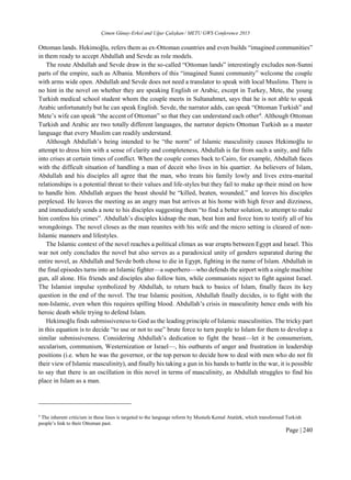 Çimen Günay-Erkol and Uğur Çalışkan / METU GWS Conference 2015
Page | 240
Ottoman lands. Hekimoğlu, refers them as ex-Ottoman countries and even builds “imagined communities”
in them ready to accept Abdullah and Sevde as role models.
The route Abdullah and Sevde draw in the so-called “Ottoman lands” interestingly excludes non-Sunni
parts of the empire, such as Albania. Members of this “imagined Sunni community” welcome the couple
with arms wide open. Abdullah and Sevde does not need a translator to speak with local Muslims. There is
no hint in the novel on whether they are speaking English or Arabic, except in Turkey, Mete, the young
Turkish medical school student whom the couple meets in Sultanahmet, says that he is not able to speak
Arabic unfortunately but he can speak English. Sevde, the narrator adds, can speak “Ottoman Turkish” and
Mete’s wife can speak “the accent of Ottoman” so that they can understand each other4
. Although Ottoman
Turkish and Arabic are two totally different languages, the narrator depicts Ottoman Turkish as a master
language that every Muslim can readily understand.
Although Abdullah’s being intended to be “the norm” of Islamic masculinity causes Hekimoğlu to
attempt to dress him with a sense of clarity and completeness, Abdullah is far from such a unity, and falls
into crises at certain times of conflict. When the couple comes back to Cairo, for example, Abdullah faces
with the difficult situation of handling a man of deceit who lives in his quartier. As believers of Islam,
Abdullah and his disciples all agree that the man, who treats his family lowly and lives extra-marital
relationships is a potential threat to their values and life-styles but they fail to make up their mind on how
to handle him. Abdullah argues the beast should be “killed, beaten, wounded,” and leaves his disciples
perplexed. He leaves the meeting as an angry man but arrives at his home with high fever and dizziness,
and immediately sends a note to his disciples suggesting them “to find a better solution, to attempt to make
him confess his crimes”. Abdullah’s disciples kidnap the man, beat him and force him to testify all of his
wrongdoings. The novel closes as the man reunites with his wife and the micro setting is cleared of non-
Islamic manners and lifestyles.
The Islamic context of the novel reaches a political climax as war erupts between Egypt and Israel. This
war not only concludes the novel but also serves as a paradoxical unity of genders separated during the
entire novel, as Abdullah and Sevde both chose to die in Egypt, fighting in the name of Islam. Abdullah in
the final episodes turns into an Islamic fighter—a superhero—who defends the airport with a single machine
gun, all alone. His friends and disciples also follow him, while communists reject to fight against Israel.
The Islamist impulse symbolized by Abdullah, to return back to basics of Islam, finally faces its key
question in the end of the novel. The true Islamic position, Abdullah finally decides, is to fight with the
non-Islamic, even when this requires spilling blood. Abdullah’s crisis in masculinity hence ends with his
heroic death while trying to defend Islam.
Hekimoğlu finds submissiveness to God as the leading principle of Islamic masculinities. The tricky part
in this equation is to decide “to use or not to use” brute force to turn people to Islam for them to develop a
similar submissiveness. Considering Abdullah’s dedication to fight the beast—let it be consumerism,
secularism, communism, Westernization or Israel—, his outbursts of anger and frustration in leadership
positions (i.e. when he was the governor, or the top person to decide how to deal with men who do not fit
their view of Islamic masculinity), and finally his taking a gun in his hands to battle in the war, it is possible
to say that there is an oscillation in this novel in terms of masculinity, as Abdullah struggles to find his
place in Islam as a man.
4
The inherent criticism in these lines is targeted to the language reform by Mustafa Kemal Atatürk, which transformed Turkish
people’s link to their Ottoman past.
 