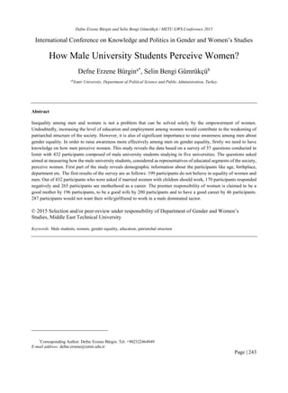 Defne Erzene Bürgin and Selin Bengi Gümrükçü / METU GWS Conference 2015
Page | 243
International Conference on Knowledge and Politics in Gender and Women’s Studies
How Male University Students Perceive Women?
Defne Erzene Bürgina*
, Selin Bengi Gümrükçüb
ab
Izmir University, Department of Political Science and Public Administration, Turkey
Abstract
Inequality among men and women is not a problem that can be solved solely by the empowerment of women.
Undoubtedly, increasing the level of education and employment among women would contribute to the weakening of
patriarchal structure of the society. However, it is also of significant importance to raise awareness among men about
gender equality. In order to raise awareness more effectively among men on gender equality, firstly we need to have
knowledge on how men perceive women. This study reveals the data based on a survey of 57 questions conducted in
Izmir with 432 participants composed of male university students studying in five universities. The questions asked
aimed at measuring how the male university students, considered as representatives of educated segments of the society,
perceive women. First part of the study reveals demographic information about the participants like age, birthplace,
department etc. The first results of the survey are as follows: 199 participants do not believe in equality of women and
men. Out of 432 participants who were asked if married women with children should work, 170 participants responded
negatively and 265 participants see motherhood as a career. The premier responsibility of women is claimed to be a
good mother by 196 participants, to be a good wife by 200 participants and to have a good career by 46 participants.
287 participants would not want their wife/girlfriend to work in a male dominated sector.
© 2015 Selection and/or peer-review under responsibility of Department of Gender and Women’s
Studies, Middle East Technical University
Keywords: Male students, women, gender equality, education, patriarchal structure
*
Corresponding Author: Defne Erzene Bürgin. Tel: +902322464949
E-mail address: defne.erzene@izmir.edu.tr
 