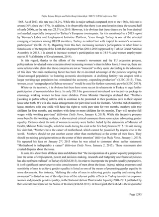 Defne Erzene Bürgin and Selin Bengi Gümrükçü / METU GWS Conference 2015
Page | 245
1965. As of 2013, this rate was 31.2%. While this is major setback compared even to the 1960s, this rate is
around 30% since the 1970s. In addition, it is observable that there is an amelioration since the second half
of early 2000s, as the rate was 23.3% in 2010. However, it is obvious that these shares are far from desired
and needed, especially compared to Turkey’s European counterparts. As it is mentioned in a 2013 report
by Women’s Labor and Employment Initiative Platform, “even though Turkey is one of the selected
emerging economies among OECD members, Turkey is ranked last with respect to women’s economic
participation” (KEİG 2013). Departing from this fact, increasing women’s participation in labor force is
listed as one of the targets of the Tenth Development Plan (2014-2018) approved by Turkish Grand National
Assembly in 2013. It is aimed to increase women’s participation rate to 34.9 % and women employment
rate to 31 % (Ministry of Development, 2014).
In this regard, thanks to the efforts of the women’s movement and the EU accession process,
policymakers developed some concerns about increasing women’s share in labor force. However, there are
some scholars who claim that these concerns are not as “innocent” as they seem. According to the advocates
of this idea “the main motivating factor has been the re-invented advantage of the policies targeting the
‘disadvantaged population’ in fostering economic development. A declining fertility rate coupled with a
larger working-age population has stimulated the economy, expanding production” (KEİG 2013). Thus,
women, as an “untapped pool of labour resource” would be used for further economic growth (KEİG 2013).
Whatever the reason is, it is obvious that there have some recent developments in Turkey to urge further
participation of women to labor force. In early 2015 the government introduced new incentives package to
encourage working women to have more children. Prime Minister Davutoğlu declared that: “Mothers
[working in public office] will be able to continue to be promoted in their positions even in their unpaid
leave after birth. We will also make arrangements for part-time work for mothers. After the end of maternity
leave, mothers with one child will have the right to work part-time for two months, mothers with two
children for four months, and mothers with three or more children for six months. They will receive full
wages while working part-time” (Hürriyet Daily News, January 8, 2015). While this incentive presents
some benefits for working mothers, it also received critical comments from some actors advocating gender
equality. Debates about the role of women in society were further fueled by the statements of Minister of
Health, Mehmet Müezzinoğlu, which he made during his visit to the first baby born in 2015. He said during
his visit that, “Mothers have the career of motherhood, which cannot be possessed by anyone else in the
world. Mothers should not put another career other than motherhood at the center of their lives. They
should put raising good generations at the center of their attention” (Hürriyet Daily News, January 1, 2015).
He repeated his idea on January 2nd
, 2015 when he was asked to comment about earlier statement:
“Motherhood is indisputably a career” (Hürriyet Daily News, January 2, 2015). These statements also
created disputes about the issue.
In sum, it is clear from all these data and debates that “the incorporation of a gender equality perspective
into the areas of employment, power and decision-making, research and budgetary and financial policies
has also not been realised” in Turkey (KSGM 2013). In order to incorporate the gender equality perspective,
it is of significant importance to raise consciousness of men about the issue. Indeed, raising awareness and
sensitivity of men to achieve gender equality is listed as one of the means of promoting gender equality in
some documents. For instance, “defining the roles of men in achieving gender equality and raising their
awareness” is listed as one of the objectives of the relevant public offices in Turkey in order to empower
women and promote gender equality, in the National Action Plan Gender Equality 2008-2013 published by
the General Directorate on the Status of Women (KSGM 2013). In this regard, the KSGM is the responsible
 