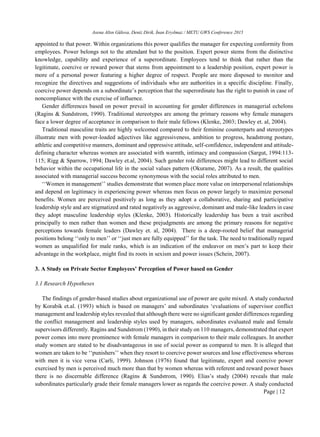 Asena Altın Gülova, Deniz Dirik, İnan Eryılmaz / METU GWS Conference 2015
Page | 12
appointed to that power. Within organizations this power qualifies the manager for expecting conformity from
employees. Power belongs not to the attendant but to the position. Expert power stems from the distinctive
knowledge, capability and experience of a superordinate. Employees tend to think that rather than the
legitimate, coercive or reward power that stems from appointment to a leadership position, expert power is
more of a personal power featuring a higher degree of respect. People are more disposed to monitor and
recognize the directives and suggestions of individuals who are authorities in a specific discipline. Finally,
coercive power depends on a subordinate’s perception that the superordinate has the right to punish in case of
noncompliance with the exercise of influence.
Gender differences based on power prevail in accounting for gender differences in managerial echelons
(Ragins & Sundstrom, 1990). Traditional stereotypes are among the primary reasons why female managers
face a lower degree of acceptance in comparison to their male fellows (Klenke, 2003; Dawley et. al, 2004).
Traditional masculine traits are highly welcomed compared to their feminine counterparts and stereotypes
illustrate men with power-loaded adjectives like aggressiveness, ambition to progress, headstrong posture,
athletic and competitive manners, dominant and oppressive attitude, self-confidence, independent and attitude-
defining character whereas women are associated with warmth, intimacy and compassion (Sargut, 1994:113-
115; Rigg & Sparrow, 1994; Dawley et.al, 2004). Such gender role differences might lead to different social
behavior within the occupational life in the social values pattern (Okurame, 2007). As a result, the qualities
associated with managerial success become synonymous with the social roles attributed to men.
‘‘Women in management’’ studies demonstrate that women place more value on interpersonal relationships
and depend on legitimacy in experiencing power whereas men focus on power largely to maximize personal
benefits. Women are perceived positively as long as they adopt a collaborative, sharing and participative
leadership style and are stigmatized and rated negatively as aggressive, dominant and male-like leaders in case
they adopt masculine leadership styles (Klenke, 2003). Historically leadership has been a trait ascribed
principally to men rather than women and these prejudgments are among the primary reasons for negative
perceptions towards female leaders (Dawley et. al, 2004). There is a deep-rooted belief that managerial
positions belong ‘‘only to men’’ or ‘‘just men are fully equipped’’ for the task. The need to traditionally regard
women as unqualified for male ranks, which is an indication of the endeavor on men’s part to keep their
advantage in the workplace, might find its roots in sexism and power issues (Schein, 2007).
3. A Study on Private Sector Employees’ Perception of Power based on Gender
3.1 Research Hypotheses
The findings of gender-based studies about organizational use of power are quite mixed. A study conducted
by Korabik et.al. (1993) which is based on managers’ and subordinates ‘evaluations of supervisor conflict
management and leadership styles revealed that although there were no significant gender differences regarding
the conflict management and leadership styles used by managers, subordinates evaluated male and female
supervisors differently. Ragins and Sundstrom (1990), in their study on 110 managers, demonstrated that expert
power comes into more prominence with female managers in comparison to their male colleagues. In another
study women are stated to be disadvantageous in use of social power as compared to men. It is alleged that
women are taken to be ‘‘punishers’’ when they resort to coercive power sources and lose effectiveness whereas
with men it is vice versa (Carli, 1999). Johnson (1976) found that legitimate, expert and coercive power
exercised by men is perceived much more than that by women whereas with referent and reward power bases
there is no discernable difference (Ragins & Sundstrom, 1990). Elias’s study (2004) reveals that male
subordinates particularly grade their female managers lower as regards the coercive power. A study conducted
 
