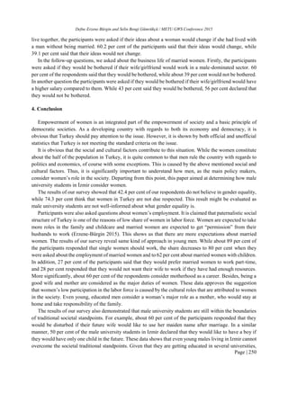 Defne Erzene Bürgin and Selin Bengi Gümrükçü / METU GWS Conference 2015
Page | 250
live together, the participants were asked if their ideas about a woman would change if she had lived with
a man without being married. 60.2 per cent of the participants said that their ideas would change, while
39.1 per cent said that their ideas would not change.
In the follow-up questions, we asked about the business life of married women. Firstly, the participants
were asked if they would be bothered if their wife/girlfriend would work in a male-dominated sector. 60
per cent of the respondents said that they would be bothered, while about 39 per cent would not be bothered.
In another question the participants were asked if they would be bothered if their wife/girlfriend would have
a higher salary compared to them. While 43 per cent said they would be bothered, 56 per cent declared that
they would not be bothered.
4. Conclusion
Empowerment of women is an integrated part of the empowerment of society and a basic principle of
democratic societies. As a developing country with regards to both its economy and democracy, it is
obvious that Turkey should pay attention to the issue. However, it is shown by both official and unofficial
statistics that Turkey is not meeting the standard criteria on the issue.
It is obvious that the social and cultural factors contribute to this situation. While the women constitute
about the half of the population in Turkey, it is quite common to that men rule the country with regards to
politics and economics, of course with some exceptions. This is caused by the above mentioned social and
cultural factors. Thus, it is significantly important to understand how men, as the main policy makers,
consider women’s role in the society. Departing from this point, this paper aimed at determining how male
university students in İzmir consider women.
The results of our survey showed that 42.4 per cent of our respondents do not believe in gender equality,
while 74.3 per cent think that women in Turkey are not due respected. This result might be evaluated as
male university students are not well-informed about what gender equality is.
Participants were also asked questions about women’s employment. It is claimed that paternalistic social
structure of Turkey is one of the reasons of low share of women in labor force. Women are expected to take
more roles in the family and childcare and married women are expected to get “permission” from their
husbands to work (Erzene-Bürgin 2015). This shows us that there are more expectations about married
women. The results of our survey reveal same kind of approach in young men. While about 89 per cent of
the participants responded that single women should work, the share decreases to 80 per cent when they
were asked about the employment of married women and to 62 per cent about married women with children.
In addition, 27 per cent of the participants said that they would prefer married women to work part-time,
and 28 per cent responded that they would not want their wife to work if they have had enough resources.
More significantly, about 60 per cent of the respondents consider motherhood as a career. Besides, being a
good wife and mother are considered as the major duties of women. These data approves the suggestion
that women’s low participation in the labor force is caused by the cultural roles that are attributed to women
in the society. Even young, educated men consider a woman’s major role as a mother, who would stay at
home and take responsibility of the family.
The results of our survey also demonstrated that male university students are still within the boundaries
of traditional societal standpoints. For example, about 60 per cent of the participants responded that they
would be disturbed if their future wife would like to use her maiden name after marriage. In a similar
manner, 50 per cent of the male university students in Izmir declared that they would like to have a boy if
they would have only one child in the future. These data shows that even young males living in Izmir cannot
overcome the societal traditional standpoints. Given that they are getting educated in several universities,
 