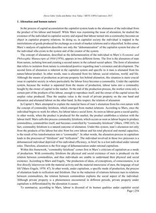 Derya Güler Aydın and Bahar Araz Takay / METU GWS Conference 2015
Page | 254
1. Alienation and human nature
In the process of capital accumulation the capitalist system leads to the alienation of the individual from
the product of his labour and himself. While Marx was examining the issue of alienation, he studied the
existence of the individual in capitalist society and argued that labour turned into a commodity becomes an
object in capitalist property relations. In doing so, in capitalist society the individual is trapped in the
interrelations of goods produced for exchange as a result of market relations and is objectified. In this sense,
Marx’s analysis of capitalism describes not only the “dehumanization” of the capitalist system but also of
the individual who exists in the system and of the creator of the system.
The concept of alienation, described as the dehumanization of the individual in Marx’s Economic and
Philosophic Manuscripts of 1844 (1976), appears in two different forms. The first is the alienation of man
from nature, isolating him and creating a second nature in the cultural-social sphere. The form of alienation
that refers to isolation from nature is considered positive regarding man’s existence and development. The
second form of alienation is inherent in the capitalist system and specific to it man is alienated from his
nature/labour/product. In other words, man is alienated from his labour, social relations, world, and life.
Although the means of production as private property lies behind alienation, this situation is more crucial
issue in capitalist society in where particularly the labour force becomes a commodity. Under the capitalist
system, because the worker is separated from the means of production, labour turns into a commodity
bought by the owner of capital in the market. At the end of the production process, the worker owns only a
certain part of the products of his labour, enough to reproduce itself, and the owner of the capital seizes the
surplus value produced. Thus the surplus value is the result of private property on the one hand and
alienation and alienated labour on the other hand. In this respect, the relation of alienation
In Capital I, Marx attempted to explain the material basis of man’s alienation from his own nature with
the concept of commodity fetishism, which emerged from market relations. According to Marx, once the
individual begins to work for others, his labour takes a social form. As soon as labour gains a social quality,
in other words, when the product is produced for the market, the product establishes a relation with the
labour itself. Marx calls this process commodity fetishism, which occurs as soon as labour begins to produce
commodities, commodifies itself, and becomes controlled by “commodity fetishism” (Marx, 1990:165). In
fact, commodity fetishism is a natural outcome of alienation. Under this system, man’s alienation not only
from the products of his labour but also from his own labour and his total physical and mental capacities,
is the result of his transformation into a “commodity”. In other words, the alienation process in capitalism
leads to the processes of “fetishism” and “reification”. The individual involved in these two processes is a
dehumanized individual deprived of his individual efficiency, in brief; he is a lost individual under rational
rules. Therefore, alienation is the first stage of dehumanization under rational capitalism.
Within this framework, “commodity fetishism” comes first in Marx’s criticism of capitalism as a mode
of production. With commodity fetishism the physical and social existence of men is produced via the
relation between commodities, and thus individuals are unable to understand their physical and social
existence. According to Marx and Engels, “the production of ideas, of conceptions, of consciousness, is at
first directly interwoven with the material activity and the material intercourse of men, the language of real
life”(Marx-Engels, 1970: 47). In other words, under capitalism, a specific mode of production, the process
of alienation leads to reification and fetishism. Due to the reduction of relations between men to relations
between commodities, the relation between commodities explains the social aspect of the individual.
Although private property is a phenomenon encountered in different periods, private property under
capitalism is differentiated by the alienation it causes.
To summarize, according to Marx, labour is divested of its human qualities under capitalist social
 