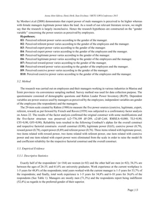Asena Altın Gülova, Deniz Dirik, İnan Eryılmaz / METU GWS Conference 2015
Page | 13
by Moshavi et.al (2008) demonstrates that expert power of male managers is perceived to be higher whereas
with female managers legitimate power takes the lead. As a result of our relevant literature review, we might
say that the research is largely inconclusive. Hence the research hypotheses are constructed on the “gender
variable’’ concerning the power sources as perceived by employees.
Hypotheses;
H1: Perceived referent power varies according to the gender of the manager.
H2: Perceived referent power varies according to the gender of the employees and the manager.
H3: Perceived expert power varies according to the gender of the manager.
H4: Perceived expert power varies according to the gender of the employees and the manager.
H5: Perceived legitimate power varies according to the gender of the manager.
H6: Perceived legitimate power varies according to the gender of the employees and the manager.
H7: Perceived reward power varies according to the gender of the manager.
H8: Perceived reward power varies according to the gender of the employees and the manager.
H9: Perceived coercive power varies according to the gender of the manager.
H10: Perceived coercive power varies according to the gender of the employees and the manager.
3.2. Method
The research was carried out on employees and their managers working in various industries in Manisa and
İzmir provinces via convenience sampling method. Survey method was used for data collection purpose. The
questionnaire consisted of demographic questions and Rahim Leader Power Inventory (RLPI). Dependent
variables are power sources used by managers as perceived by the employees; independent variables are gender
of the employees (the respondents) and the managers.
The 29-item scale created by Rahim (1988) to measure the five power sources (coercive, legitimate, expert,
referent, reward) as put forward by French and Raven (1959) was subjected to a confirmatory factor analysis
on Amos 22. The results of the factor analysis confirmed the original construct with some modifications and
the five-factor structure was preserved (c2=776,109 df=289, c2/df=2,68; RMSEA=0,080; TLI=0,90;
CFI=0,90, GFI=0,90). Reliability tests resulted in the following Cronbach’s alphas for the overall construct
and respective factorial constructs: overall construct (0,90), legitimate power (0,63), coercive power (0,79),
reward power (0,78), expert power (0,89) and referent power (0,76). Three items related with legitimate power,
two items related with reward power, two items related with referent power, one item related with coercive
power and one item related with expert power were eliminated from the scale in order to raise the model fit
and coefficient reliability for the respective factorial construct and the overall construct.
3.3. Empirical Evidence
3.3.1. Descriptive Statistics
Exactly half of the respondents’ (n=164) are women (n=82) and the other half are men (n=82); 54,3% are
between the ages of 26-35; and 61,6% are university graduates. Work experience at the current workplace is
1-5 years for 48,8% of the respondents; total years worked with the current manager is 1-5 years for 53,7% of
the respondents; and finally, total work experience is 1-5 years for 34,8% and 6-10 years for 36,6% of the
respondents (See Table 1). Managers are mostly men (71,3%) and the respondents report being indifferent
(52,4%) as regards to the preferred gender of their superior.
 