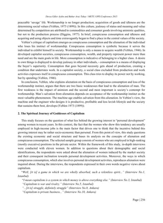 Derya Güler Aydın and Bahar Araz Takay / METU GWS Conference 2015
Page | 256
peaceable ‘savage’ life. Workmanship is no longer production; acquisition of goods and idleness are the
determining social values (Veblen, 1973 (1899)). In this culture, jealousy of status and meaning and value
determined by competition are attributed to commodities and consumer goods involving animistic qualities,
but not to the production process (Diggins, 1977). In brief, conspicuous consumption and idleness and
acquiring and using objects and time extravagantly began to find a place in the central values of the society.
Veblen’s critique of capitalism emerges as conspicuous consumption and the alienation of the individual
who loses his instinct of workmanship. Conspicuous consumption is symbolic because it serves the
individual to exhibit himself in society. Workmanship is only a means to acquire wealth (Veblen, 1946). In
developed capitalist societies, conspicuous consumption, wealth, and property represent power more than
need and are the main goals in life. More consumption is indicative of belonging to a higher class. A desire
to own things is displayed to develop jealousy in other individuals, - consumption is a means of displaying
the buyer’s superiority. Consumption that goes beyond necessity gets ahead of production, creating a
condition that underrates work. In a capitalist society, a social class excluded from production and work
activities expresses itself in conspicuous consumption. This class tries to display its power not by working,
but by spending (Veblen, 1946).
In conclusion, Veblen, who explains alienation on the basis of conspicuous consumption and loss of the
workmanship instinct, argues that there are two basic weaknesses that lead to the alienation of man. The
first weakness is the impact of animism and the second and most important is society’s contempt for
workmanship. Man’s salvation from alienation depends on acceptance of the workmanship instinct as the
most valuable phenomenon. The machine age enables salvation from this alienation. In Veblen’s view, the
machine and the engineer who designs it is productive, profitable and less lavish lifestyle and the society
that sustains them best, develops (Veblen 1973 (1899)).
2. The Spiritual Journey of Goddesses of Capitalism
This study focuses on the question of what lies behind the growing interest in “personal development”
among women in recent years. In this context, the fact that the women who show this tendency are usually
employed in high-income jobs is the main factor that drives one to think that the incentive behind this
growing interest may be rather socio-economic than personal. From this point of view, this study questions
the existing economic and social structure and bases its analysis on the concepts of alienation and
conspicuous consumption. The selected sample group consists of women who are employed in high-ranking
(mostly executive) positions in the private sector. Within the framework of this study, in-depth interviews
were conducted with eleven women. In addition to questions about their demographic and social
identifications, the respondents were asked about the alienation of women induced by the market society
and their consequent inclination towards personal development activities. Moreover, the ways in which
conspicuous consumption, which also involves personal development activities, reproduces alienation were
inquired about. During the interviews, the respondents expressed in their own words negative views about
capitalism.
“Well, [it is] a game in which we are wholly absorbed, such a relentless spirit...” (Interview No.1,
Istanbul)
“I mean capitalism is a system in which money is above everything else.” (Interview No.3, Istanbul)
“Capitalism is war and rivalry.” (Interview No.5, Istanbul)
“...[it is] struggle, definitely struggle” (Interview No.8, Ankara)
“Capitalism is private business...” (Interview No.10, Ankara)
 
