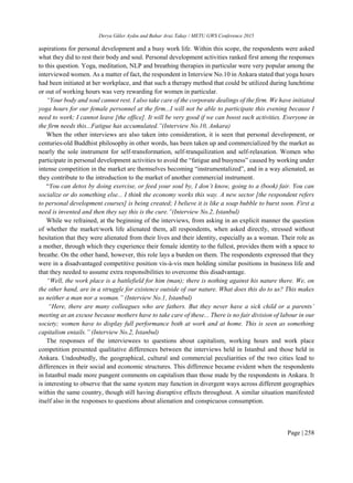 Derya Güler Aydın and Bahar Araz Takay / METU GWS Conference 2015
Page | 258
aspirations for personal development and a busy work life. Within this scope, the respondents were asked
what they did to rest their body and soul. Personal development activities ranked first among the responses
to this question. Yoga, meditation, NLP and breathing therapies in particular were very popular among the
interviewed women. As a matter of fact, the respondent in Interview No.10 in Ankara stated that yoga hours
had been initiated at her workplace, and that such a therapy method that could be utilized during lunchtime
or out of working hours was very rewarding for women in particular.
“Your body and soul cannot rest. I also take care of the corporate dealings of the firm. We have initiated
yoga hours for our female personnel at the firm...I will not be able to participate this evening because I
need to work; I cannot leave [the office]. It will be very good if we can boost such activities. Everyone in
the firm needs this...Fatigue has accumulated.”(Interview No.10, Ankara)
When the other interviews are also taken into consideration, it is seen that personal development, or
centuries-old Buddhist philosophy in other words, has been taken up and commercialized by the market as
nearly the sole instrument for self-transformation, self-tranquilization and self-relaxation. Women who
participate in personal development activities to avoid the “fatigue and busyness” caused by working under
intense competition in the market are themselves becoming “instrumentalized”, and in a way alienated, as
they contribute to the introduction to the market of another commercial instrument.
“You can detox by doing exercise, or feed your soul by, I don’t know, going to a (book) fair. You can
socialize or do something else... I think the economy works this way. A new sector [the respondent refers
to personal development courses] is being created; I believe it is like a soap bubble to burst soon. First a
need is invented and then they say this is the cure.”(Interview No.2, Istanbul)
While we refrained, at the beginning of the interviews, from asking in an explicit manner the question
of whether the market/work life alienated them, all respondents, when asked directly, stressed without
hesitation that they were alienated from their lives and their identity, especially as a woman. Their role as
a mother, through which they experience their female identity to the fullest, provides them with a space to
breathe. On the other hand, however, this role lays a burden on them. The respondents expressed that they
were in a disadvantaged competitive position vis-à-vis men holding similar positions in business life and
that they needed to assume extra responsibilities to overcome this disadvantage.
“Well, the work place is a battlefield for him (man); there is nothing against his nature there. We, on
the other hand, are in a struggle for existence outside of our nature. What does this do to us? This makes
us neither a man nor a woman.” (Interview No.1, Istanbul)
“Here, there are many colleagues who are fathers. But they never have a sick child or a parents’
meeting as an excuse because mothers have to take care of these... There is no fair division of labour in our
society; women have to display full performance both at work and at home. This is seen as something
capitalism entails.” (Interview No.2, Istanbul)
The responses of the interviewees to questions about capitalism, working hours and work place
competition presented qualitative differences between the interviews held in Istanbul and those held in
Ankara. Undoubtedly, the geographical, cultural and commercial peculiarities of the two cities lead to
differences in their social and economic structures. This difference became evident when the respondents
in Istanbul made more pungent comments on capitalism than those made by the respondents in Ankara. It
is interesting to observe that the same system may function in divergent ways across different geographies
within the same country, though still having disruptive effects throughout. A similar situation manifested
itself also in the responses to questions about alienation and conspicuous consumption.
 