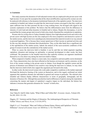 Derya Güler Aydın and Bahar Araz Takay / METU GWS Conference 2015
Page | 260
4. Conclusion
This study examines the alienation of well-educated women who are employed in the private sector with
high incomes. It rests upon the assumption that all the observed difficulties experienced by women can only
be analyzed with reference to the dynamics/institutional framework of the capitalist system. The interviews
conducted in Istanbul and Ankara revealed that the interviewed women converged in that they could not
spare sufficient time for their personal life due to long working hours, but diverged with regard to the
systemic explanation of this problem. We believe that this differentiation stems from the differences in
intensity of work load and urban dynamics in Istanbul and in Ankara. Despite this discrepancy, it can be
asserted that the woman groups interviewed in both cities clearly illustrated the contradiction in capitalism.
Women who live in big cities in Turkey (Istanbul-Ankara), have high educational levels and work in the
private sector with high incomes are the ones employed in the most competitive and destructive sectors of
the market society, and the interviews unambiguously demonstrated that material rewards in no way amount
to personal happiness. This is because these women spend most of their income on spiritual activities and
by this way they attempt to eliminate their dissatisfaction. They, on the other hand, have a significant role
in the reproduction of the market society. Indeed, the analysis of the socio-economic conditions of this
group of women reveals the contradiction of the market society.
When we assess the interviews held in Istanbul, it can be said that our initial argument regarding
capitalism, alienation and trainings on spirituality, or personal development in other words, has been
confirmed. The parameters in the Istanbul interviews that explicitly reinforce our argument manifested
themselves in a less direct way during the interviews held in Ankara.
When compared to Istanbul, Ankara is a more static, less competitive and more public-sector-dominated
city. These characteristics have also been reflected on the business environment, and by extension, on the
lives of the women working in the private sector in Ankara. Even though the capitalist system and the
process of alienation were defined in less assertive ways during the interviews in Ankara, we may claim
that the interviews held in both cities support the arguments put forward in this study.
In other words, the interviewed women who work under competitive conditions in the market expressed
first-hand the destructive bearing of the system on themselves, and in this regard, confirmed our initial
argument that capitalism alienates the individual in general and women in particular. The selected cities
(Istanbul and Ankara) display different characteristics in terms of geography, demography and the
dynamics of business life. Although these peculiarities lead to differences of opinion among the respondents
concerning the manner and degree of capitalism’s negative impact on the individual, the bottom line
indicates a structure that generates alienation for “women” in both cities.
References
Araz Takay B. And D. Güler Aydın, “What if Marx and Veblen Met”, Economic Annals,, Volume LIX,
No.202. 2014: 131-156.
Diggins, J.P. “Animism and the Origins of Alienation: The Anthropological Perspective of Thorstein
Veblen” History and Theory 16, no. 2 113-36 (1977).
Edgell, S. ve J. Townshend. “Marx and Veblen on Human Nature, History and Capitalism: Vive la
Difference” Journal of Economic Issues vol: XXVII no: 3, 721-738 (1993).
 