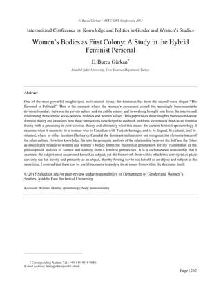 E. Burcu Gürkan / METU GWS Conference 2015
Page | 262
International Conference on Knowledge and Politics in Gender and Women’s Studies
Women’s Bodies as First Colony: A Study in the Hybrid
Feminist Personal
E. Burcu Gürkan*
Istanbul Şehir University, Core Courses Depatment, Turkey
Abstract
One of the most powerful insights (and motivational forces) for feminism has been the second-wave slogan “The
Personal is Political!” This is the moment where the women’s movement erased the seemingly insurmountable
division/boundary between the private sphere and the public sphere and in so doing brought into focus the intertwined
relationship between the socio-political realities and women’s lives. This paper takes these insights from second-wave
feminist theory and examines how these interactions have helped to establish and form identities in third-wave feminist
theory with a grounding in post-colonial theory and ultimately what this means for current feminist epistemology. I
examine what it means to be a woman who is Canadian with Turkish heritage, and is bi-lingual, bi-cultural, and bi-
situated, where in either location (Turkey or Canada) the dominant culture does not recognize the elements/traces of
the other culture. How this knowledge fits into the epistemic analysis of the relationship between the Self and the Other
as specifically related to women and women’s bodies forms the theoretical groundwork for my examination of the
philosophical analysis of silence and identity from a feminist perspective. It is a dichotomous relationship that I
examine: the subject must understand herself as subject, yet the framework from within which this activity takes place
can only see her mostly and primarily as an object, thereby forcing her to see herself as an object and subject at the
same time. I contend that these can be useful moments to analyse these issues from within the discourse itself.
© 2015 Selection and/or peer-review under responsibility of Department of Gender and Women’s
Studies, Middle East Technical University
Keywords: Women; identity; epistemology; body; postcoloniality
*
Corresponding Author. Tel.: +90-444-4034-9849;
E-mail address: burcugurkan@sehir.edu.tr
 