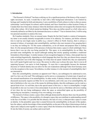 E. Burcu Gürkan / METU GWS Conference 2015
Page | 263
1. Introduction
“The Personal is Political!” has been a rallying cry for a significant portion of the history of the women’s
rights movement. As such, I would like to start with a little background information: I am Turkish by
heritage and Canadian by birth and education; I carry sensibilities of both cultures in what is often an uneasy
relationship. I am bi-lingual, bi-cultural, and bi-situated, and I have found that in either location (Turkey or
Canada) there have been many instances where the dominant culture does not recognize the elements/traces
of the other culture. All of which started me thinking “How does one define oneself as a Self, when one is
insistently defined as an Other by the dominant discourse or culture?” True to feminist form, I will be using
two personal anecdotes to analyse this issue.
By Canadian standards, I have an unusual name. Despite the fact that Canada is a nation of immigrants,
my name is not usually instantly recognizable in terms of its ethnicity. For instance, just before someone
tries to read my non-Anglo name in public (e.g. a doctor’s office) in North America, there is always a
moment of silence, of seemingly utter unintelligibility, and that is the exact moment of my grasping that it
is me they are looking for. Yet this seems contradictory, as for all intents and purposes there is nothing
there. It is the unexpected nature of this presence of absence that creates a space in which unfailingly I have
known that it was me who was being searched for. This space, in its unintelligibility for an Other, has
provided some intelligibility for myself (although nothing that strictly speaking resembles a traditional
formulation of knowledge). A similar instance of non-recognition happens in Turkey, when people hear me
code-switching linguistically, depending on which language they hear first, they are almost always amazed
by how proficient I am in the other language. So if they hear me speak Turkish first, they are surprised by
how well I speak English (and vice-versa). My answer in either case is always the same: that it is not at all
surprising because I am native in both languages. To most this is unacceptable because the dominant
discourse of Turkish identity does not allow for this sort of pluralism (although Turks from Germany seem
to be the exception to this issue). Nevertheless, in either instance it is the moment of unintelligibility that I
am interested in.
Does this unintelligibility constitute an apparent text? That is, can nothingness be understood as text,
and if so, how can it be read? This nothingness can be seen as a consequence of certain type of speech act:
the outward manifestation of an unintelligibility. In other words, if identity (whatever identity that is being
discussed) necessarily requires an Other for its very definition, and in this case of an unintelligibility, the
lack of definition is the very crux of the means for defining identity, then this nothingness can be read as a
special kind of text. As such then, due to the special nature of this text, i.e. that it is unintelligible, it might
be possible to also see it as more or less uninscripted. It can also be seen as a Derridean subversive reading
of text (here the text being nothingness) where the space as uninscribed opens up the possibility of
interjecting my inscription, a meaning of my own making, so to speak.
The moment of silence creates a space where although demarcated by absence there rises the possibility
of difference. This space is the possibility of a disruptive space that can contribute to understanding oneself
in the face of an Other. It is possible that this absence, this lack of a text, is what provides a space to create
an identity. In the penumbric space that is created between the unintelligibility on the part of the speaker,
here the subject, and the knowledge of that unintelligibility on the part of the object (functioning as both an
object and a subject) come together to create a space where the formation of an identity that does not neatly
fit into the folds of society can surface and reveal itself.
 