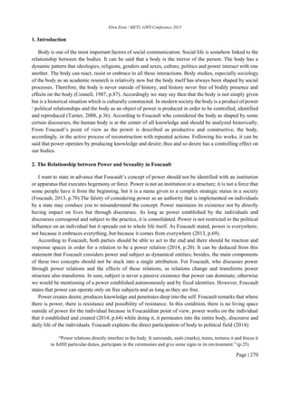 Ebru Eren / METU GWS Conference 2015
Page | 270
1. Introduction
Body is one of the most important factors of social communication. Social life is somehow linked to the
relationship between the bodies. It can be said that a body is the mirror of the person. The body has a
dynamic pattern that ideologies, religions, genders and sexes, culture, politics and power interact with one
another. The body can react, resist or embrace to all these interactions. Body studies, especially sociology
of the body as an academic research is relatively new but the body itself has always been shaped by social
processes. Therefore, the body is never outside of history, and history never free of bodily presence and
effects on the body (Connell, 1987, p.87). Accordingly we may say then that the body is not simply given
but is a historical situation which is culturally constructed. In modern society the body is a product of power
/ political relationships and the body as an object of power is produced in order to be controlled, identified
and reproduced (Turner, 2008, p.36). According to Foucault who considered the body as shaped by some
certain discourses, the human body is at the center of all knowledge and should be analyzed historically.
From Foucault’s point of view as the power is described as productive and constructive, the body,
accordingly, in the active process of reconstruction with repeated actions. Following his works, it can be
said that power operates by producing knowledge and desire; thus and so desire has a controlling effect on
our bodies.
2. The Relationship between Power and Sexuality in Foucault
I want to state in advance that Foucault’s concept of power should not be identified with an institution
or apparatus that executes hegemony or force. Power is not an institution or a structure; it is not a force that
some people have it from the beginning, but it is a name given to a complex strategic status in a society
(Foucault, 2013, p.70).The falsity of considering power as an authority that is implemented on individuals
by a state may conduce you to misunderstand the concept. Power maintains its existence not by directly
having impact on lives but through discourses. As long as power established by the individuals and
discourses correspond and subject to the practice, it is consolidated. Power is not restricted to the political
influence on an individual but it spreads out to whole life itself. As Foucault stated, power is everywhere;
not because it embraces everything, but because it comes from everywhere (2013, p.69).
According to Foucault, both parties should be able to act to the end and there should be reaction and
response spaces in order for a relation to be a power relation (2014, p.20). It can be deduced from this
statement that Foucault considers power and subject as dynamical entities; besides, the main components
of these two concepts should not be stuck into a single attribution. For Foucault, who discusses power
through power relations and the effects of these relations, as relations change and transforms power
structure also transforms. In sum, subject is never a passive existence that power can dominate; otherwise
we would be mentioning of a power established autonomously and by fixed identities. However, Foucault
states that power can operate only on free subjects and as long as they are free.
Power creates desire, produces knowledge and penetrates deep into the self. Foucault remarks that where
there is power, there is resistance and possibility of resistance. In this condition, there is no living space
outside of power for the individual because in Foucauldian point of view, power works on the individual
that it established and created (2014, p.64) while doing it, it permeates into the entire body, discourse and
daily life of the individuals. Foucault explains the direct participation of body to political field (2014):
“Power relations directly interfere in the body. It surrounds, seals (marks), trains, tortures it and forces it
to fulfill particular duties, participate in the ceremonies and give some signs to its environment.” (p.25)
 