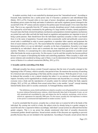 Ebru Eren / METU GWS Conference 2015
Page | 271
In modern societies, body is not controlled by dominant power but “internalized norms”. According to
Foucault, body transforms into a useful power only if it becomes a productive and subordinated body
(Butler, 2012, p.276). Foucault refers to two types of power: disciplinary and regulatory power. While
disciplinary power centers the body and makes it submissive and useful, regulatory power (emerged in the
second half of the 18th
century and also named as bio-politics) puts forward people’s lives more than their
body. That is to say, especially from the 19th
century onwards, disciplinary power’s body-centered politics
was replaced by social body constituted by the gathering of a large number of bodies, namely population.
Foucault states that body oriented disciplinary mechanisms and population oriented regulatory mechanisms
are jointed into each other and both the body based on regulation and population are important in term of
being a point juncture. State should know how the individuals experience sexuality so that it can benefit
from it in the name of population. Foucault states that economically useful and politically conservative
sexual order is established in order to ensure population, to reproduce labor capacity and perpetuate the
form of social relations (2014, p.33). The reason behind the insistent emphasis on the family politics and
heterosexual affairs is to use an individual’s sexuality on the basis of population. Sexuality is no longer
controlled by an individual’s desire and it constitutes the most important part of the state’s fabrication
machine. Therefore, it is unsurprising for a state aiming reproduction from population to consider sexual
affair that breaks the norms as perversity. For this reason, it can be said that sexuality has become political
because of its aspects of disciplining the bodies and controlling population. When sexuality is dealt with
power relations and considered as being a part of them, it can be determined that instead of being natural
source of desires it is a cultural construction (McNay, 2012, p.321).
3. Sexuality and the controlling of the Body
Although sexuality has always existed, Foucault expresses that the term of sexuality emerged at the
beginnings of the 19th
century, which is actually a late period of time. He mentions the necessity of searching
for a historical and critical genealogy of the body and the concept of desire. With this point of view, it can
be deduced that sexuality is not a natural situation but rather it is an outcome of cultural and historical
impacts. Sexuality can be regarded both as a bodily performance and, beyond that, as a concept. Naturally,
everyone owns a body and the reproduction of sexuality cannot be realized without the body capacity
(Zengin, 2012, p.334); yet, different from sexual action there is also another “sexual” concept meaning
internal bodily desire and it is socially constructed. As Fatmagül Berktay stated (2009):
“Our definitions, norms, beliefs and behaviors related to sexuality is not self-generated but it is constructed
by power relations.Patriarchal power relations, which historically dates back to thousands of years, are not
only naturalized and consolidated by state and religion but also by medicine, psychology, social services,
schools etc. apparatuses for especially 2000 years. For this reason, sexuality has vital importance in relation
to how power is constructed and implemented on modern societies.” (p.61)
It can be concluded that for power, sexuality has a critical state so it cannot be left to the hands of the
individual. By coming into world in a body, the subject exists by already being in a gender category in
social life and s/he is expected to behave accordingly; individual’s sexual actions are affected from his/her
gender category. That is to say power has already constructed what kind of sexuality discursively
constructed genders should experience. Sexual actions outside of this discourse are regarding as perverse
possibly because they are not included in the reproduction. According to Foucault, sexual actions that do
 