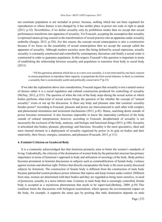 Ebru Eren / METU GWS Conference 2015
Page | 272
not constitute population is not included in power; because, nothing which has not been regulated for
reproduction or whose feature is not changed by it has neither place in power nor code or right to speak
(2013, p.12). Nevertheless, if we define sexuality only by prohibition modes then we accept that sexual
performances transforms into apparatus of sexuality. For Foucault, accepting the assumption that sexuality
is repressed means giving consent to the transformation of sexual practice into an apparatus under sexuality
umbrella (Zengin, 2012, p.338). For this reason, the concept sexual emancipation is also a construction
because if we focus on the essentiality of sexual emancipation then we accept the concept called the
apparatus of sexuality. Although modern societies seem like being defined by sexual repression, actually
sexuality is constantly constructed and controlled by contemporary discourses and finally a sexual order is
constructed in order to guarantee population. In this respect, Foucault’s this question is important in terms
of establishing the relationship between sexuality and population in transition from body to social body
(2013):
“All this garrulous attention which has us in a stew over sexuality, is it not motivated by one basic concern
to ensure population, to reproduce labor capacity, to perpetuate the form social relations: in short, to constitute
a sexuality that is economically useful and politically conservative?”(p.33)
If we take the explanation above into consideration, Foucault argues that sexuality is not a natural source
of desires rather it is a social regulation and cultural construction produced for controlling of sexuality
(McNay, 2012, p.321). The question of when the role of the body stops during the sexual action or which
bodies performs what kind of sexual action brings the question of the whether the concept of “natural
sexuality” exists or not up for discussion. Is there any body and pleasure state that construct sexuality
besides power? According to Foucault, pleasure and power are interconnected to each other with complex
and phenomenal stimulation and incitement mechanisms (2013, p.42). Hence, searching desire outside of
power becomes nonsensical. It also becomes impossible to know the materiality (selfness) of the body
outside of cultural interpretation; however, according to Foucault, decipherment of sexuality is not
necessarily the exclusion of the body, anatomy, and biologic and functional things (2013, p.108). Sexuality
is articulated into bodies, pleasure, physiology and functions. Sexuality is the most speculative, ideal and
most internal element in a deployment of sexuality organized by power in its grip on bodies and their
materiality, their forces, energies, sensations, and pleasures (Foucault, 2013, p.111).
4. Feminist Criticism on Gendered Body
It is a commonly acknowledged fact that feminism primarily aims to better the women’s standards of
living. Undoubtedly, the criticism of the domination of women body by the patriarchal structure has primary
importance in terms of feminism’s approach to body and utilization of sociology of the body. Body politics
becomes prominent in feminist discussions in subjects such as commodification of female body, violence
against woman and abortion right. Politics that directly encapsulates the body is the most acutely discussed
subjects by feminism. The construction of female body is different from the construction of male body
because patriarchal system produces power relations that repress and keep women under control. Different
from men, women are determined with their bodies and they are regarded as being more sensitive, in need
of protection, actually in a more inferior state. Contrary to male body that is seemingly controlled, female
body is accepted as a mysterious phenomenon that needs to be supervised.(Berktay, 2009, p.59) This
condition limits the discussions with biological essentialism, which ignores the environmental impact on
the body, for example, it supports the status quo by positing that male domination depends on male
 