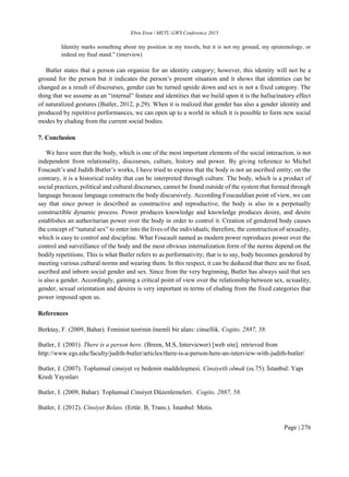 Ebru Eren / METU GWS Conference 2015
Page | 276
Identity marks something about my position in my travels, but it is not my ground, my epistemology, or
indeed my final stand.” (interview)
Butler states that a person can organize for an identity category; however, this identity will not be a
ground for the person but it indicates the person’s present situation and it shows that identities can be
changed as a result of discourses, gender can be turned upside down and sex is not a fixed category. The
thing that we assume as an “internal” feature and identities that we build upon it is the hallucinatory effect
of naturalized gestures (Butler, 2012, p.29). When it is realized that gender has also a gender identity and
produced by repetitive performances, we can open up to a world in which it is possible to form new social
modes by eluding from the current social bodies.
7. Conclusion
We have seen that the body, which is one of the most important elements of the social interaction, is not
independent from relationality, discourses, culture, history and power. By giving reference to Michel
Foucault’s and Judith Butler’s works, I have tried to express that the body is not an ascribed entity; on the
contrary, it is a historical reality that can be interpreted through culture. The body, which is a product of
social practices, political and cultural discourses, cannot be found outside of the system that formed through
language because language constructs the body discursively. According Foucauldian point of view, we can
say that since power is described as constructive and reproductive, the body is also in a perpetually
constructible dynamic process. Power produces knowledge and knowledge produces desire, and desire
establishes an authoritarian power over the body in order to control it. Creation of gendered body causes
the concept of “natural sex” to enter into the lives of the individuals; therefore, the construction of sexuality,
which is easy to control and discipline. What Foucault named as modern power reproduces power over the
control and surveillance of the body and the most obvious internalization form of the norms depend on the
bodily repetitions. This is what Butler refers to as performativity; that is to say, body becomes gendered by
meeting various cultural norms and wearing them. In this respect, it can be deduced that there are no fixed,
ascribed and inborn social gender and sex. Since from the very beginning, Butler has always said that sex
is also a gender. Accordingly, gaining a critical point of view over the relationship between sex, sexuality,
gender, sexual orientation and desires is very important in terms of eluding from the fixed categories that
power imposed upon us.
References
Berktay, F. (2009, Bahar). Feminist teorinin önemli bir alanı: cinsellik. Cogito, 2887, 58.
Butler, J. (2001). There is a person here. (Breen, M.S, Interviewer) [web site]. retrieved from
http://www.egs.edu/faculty/judith-butler/articles/there-is-a-person-here-an-interview-with-judith-butler/
Butler, J. (2007). Toplumsal cinsiyet ve bedenin maddeleşmesi. Cinsiyetli olmak (ss.75). İstanbul: Yapı
Kredi Yayınları
Butler, J. (2009, Bahar). Toplumsal Cinsiyet Düzenlemeleri. Cogito, 2887, 58.
Butler, J. (2012). Cinsiyet Belası. (Ertür. B, Trans.). İstanbul: Metis.
 