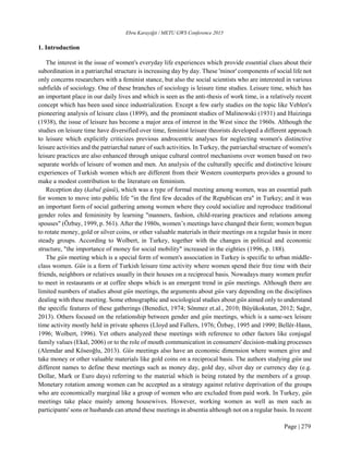 Ebru Karayiğit / METU GWS Conference 2015
Page | 279
1. Introduction
The interest in the issue of women's everyday life experiences which provide essential clues about their
subordination in a patriarchal structure is increasing day by day. These 'minor' components of social life not
only concerns researchers with a feminist stance, but also the social scientists who are interested in various
subfields of sociology. One of these branches of sociology is leisure time studies. Leisure time, which has
an important place in our daily lives and which is seen as the anti-thesis of work time, is a relatively recent
concept which has been used since industrialization. Except a few early studies on the topic like Veblen's
pioneering analysis of leisure class (1899), and the prominent studies of Malinowski (1931) and Huizinga
(1938), the issue of leisure has become a major area of interest in the West since the 1960s. Although the
studies on leisure time have diversified over time, feminist leisure theorists developed a different approach
to leisure which explicitly criticizes previous androcentric analyses for neglecting women's distinctive
leisure activities and the patriarchal nature of such activities. In Turkey, the patriarchal structure of women's
leisure practices are also enhanced through unique cultural control mechanisms over women based on two
separate worlds of leisure of women and men. An analysis of the culturally specific and distinctive leisure
experiences of Turkish women which are different from their Western counterparts provides a ground to
make a modest contribution to the literature on feminism.
Reception day (kabul günü), which was a type of formal meeting among women, was an essential path
for women to move into public life "in the first few decades of the Republican era" in Turkey; and it was
an important form of social gathering among women where they could socialize and reproduce traditional
gender roles and femininity by learning "manners, fashion, child-rearing practices and relations among
spouses" (Özbay, 1999, p. 561). After the 1980s, women’s meetings have changed their form; women begun
to rotate money, gold or silver coins, or other valuable materials in their meetings on a regular basis in more
steady groups. According to Wolbert, in Turkey, together with the changes in political and economic
structure, "the importance of money for social mobility" increased in the eighties (1996, p. 188).
The gün meeting which is a special form of women's association in Turkey is specific to urban middle-
class women. Gün is a form of Turkish leisure time activity where women spend their free time with their
friends, neighbors or relatives usually in their houses on a reciprocal basis. Nowadays many women prefer
to meet in restaurants or at coffee shops which is an emergent trend in gün meetings. Although there are
limited numbers of studies about gün meetings, the arguments about gün vary depending on the disciplines
dealing with these meeting. Some ethnographic and sociological studies about gün aimed only to understand
the specific features of these gatherings (Benedict, 1974; Sönmez et.al., 2010; Büyükokutan, 2012; Sağır,
2013). Others focused on the relationship between gender and gün meetings, which is a same-sex leisure
time activity mostly held in private spheres (Lloyd and Fallers, 1976; Özbay, 1995 and 1999; Bellér-Hann,
1996; Wolbert, 1996). Yet others analyzed these meetings with reference to other factors like conjugal
family values (Ekal, 2006) or to the role of mouth communication in consumers' decision-making processes
(Alemdar and Köseoğlu, 2013). Gün meetings also have an economic dimension where women give and
take money or other valuable materials like gold coins on a reciprocal basis. The authors studying gün use
different names to define these meetings such as money day, gold day, silver day or currency day (e.g.
Dollar, Mark or Euro days) referring to the material which is being rotated by the members of a group.
Monetary rotation among women can be accepted as a strategy against relative deprivation of the groups
who are economically marginal like a group of women who are excluded from paid work. In Turkey, gün
meetings take place mainly among housewives. However, working women as well as men such as
participants' sons or husbands can attend these meetings in absentia although not on a regular basis. In recent
 