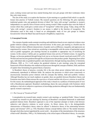 Ebru Karayiğit / METU GWS Conference 2015
Page | 280
years, working women and men have started forming their own gün groups with their workmates where
they only rotate money.
The aim of this study is to explore the functions of gün meetings as a gendered field which is a specific
leisure time practice of Turkish women. My research questions are the following: Do güns reproduce
traditional gender roles and gendered division of labor? Do "güns with savings" contribute to women's
independence as a specific form of leisure activity among women? Older reception days were the fields of
women where they could gain a certain sense of "recognition" within their group. Today, along with the
"güns with savings", women’s freedom to use money is added to the function of recognition. The
information used in this study is based on an ethnographic study of two gün groups in Ankara:
Karadenizliler (from the Black Sea) and Komşular (Neighbors), respectively.
2. Conceptual Terrain
The concept of gender needs constant reworking and redefinition based on new empirical evidence since
gender relations undergo continuous flux and reinvention. In this sense, gün meeting is a fruitful area for
further research where different characteristics of gender such as difference, inequality and oppression are
experienced by women. Since mixed-sex socializing is incompatible with the norms of patriarchal control
such as gender segregation, gün meetings become an acceptable or appropriate way of socializing for
women. In this context, I define gün as a gendered leisure time activity of Turkish women. As argued by
Skeggs, we become gendered through being lived, just as we become classed, raced and sexed (1997, p 9).
Women and men become gendered through the social processes that produce gender. Beginning from earlier
ages, individuals take on gendered qualities and characteristics through learning masculinity or femininity
(Wharton, 2005, p. 31). I will analyze the gendered relations in gün meetings using the conceptual
framework of Pierre Bourdieu who studied social processes through the concepts of habitus, field, and forms
of capital when formulating his general theory of practice.
In Bourdieu's theory of practice, everyday life is the area where power relations both arise and are
continuously reproduced in different fields. He analyzes the processes in which actors consciously or
unconsciously internalize power relations with his concepts like habitus, field and symbolic violence.
Although Bourdieu has not much emphasis on gender, there are parallels between Bourdieu's theory and
Feminism since both of them stresses the experiences of actors and the role of power relations in social life.
For this reason, the methodological approach of this study is based on a synthesis of feminist point of view
with a Bourdieusian approach. Bourdieu's methodology shares the same principle with Feminism which
attributes a vital role to subjective experiences in knowledge production although it does not fundamentally
specify women's experiences.
2.1. The Concept of "Gendered Field"
I conceptualize my research topic, namely women’s gün meetings, as ‘gendered fields’. Hence I attend
to expand my research on gün meetings by drawing on Bourdieu's conceptual framework to understand
gendered relations better. Bourdieu's approach is one of the important attempts to build a link between
subjective and objective relations in social science. As Ritzer claims, this is the distinguishable
characteristics of Bourdieu's theory where he offered "a distinctive theory of the relationship between
agency and structure" (2011, p. 536). Bourdieu's famous concept habitus refers to "the mental structures
through which they [actors] apprehend the social world ... the product of the internalization of the structures
of that world" (Bourdieu, 1989, p. 18). Relationality is the critical aspect of Bourdieu's theory. As concepts,
 