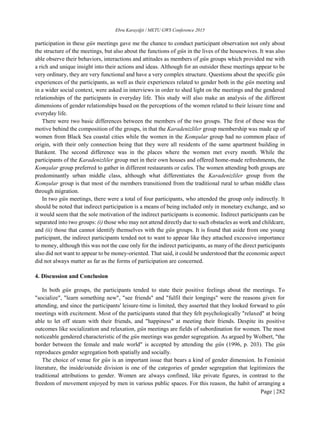 Ebru Karayiğit / METU GWS Conference 2015
Page | 282
participation in these gün meetings gave me the chance to conduct participant observation not only about
the structure of the meetings, but also about the functions of gün in the lives of the housewives. It was also
able observe their behaviors, interactions and attitudes as members of gün groups which provided me with
a rich and unique insight into their actions and ideas. Although for an outsider these meetings appear to be
very ordinary, they are very functional and have a very complex structure. Questions about the specific gün
experiences of the participants, as well as their experiences related to gender both in the gün meeting and
in a wider social context, were asked in interviews in order to shed light on the meetings and the gendered
relationships of the participants in everyday life. This study will also make an analysis of the different
dimensions of gender relationships based on the perceptions of the women related to their leisure time and
everyday life.
There were two basic differences between the members of the two groups. The first of these was the
motive behind the composition of the groups, in that the Karadenizliler group membership was made up of
women from Black Sea coastal cities while the women in the Komşular group had no common place of
origin, with their only connection being that they were all residents of the same apartment building in
Batıkent. The second difference was in the places where the women met every month. While the
participants of the Karadenizliler group met in their own houses and offered home-made refreshments, the
Komşular group preferred to gather in different restaurants or cafes. The women attending both groups are
predominantly urban middle class, although what differentiates the Karadenizliler group from the
Komşular group is that most of the members transitioned from the traditional rural to urban middle class
through migration.
In two gün meetings, there were a total of four participants, who attended the group only indirectly. It
should be noted that indirect participation is a means of being included only in monetary exchange, and so
it would seem that the sole motivation of the indirect participants is economic. Indirect participants can be
separated into two groups: (i) those who may not attend directly due to such obstacles as work and childcare,
and (ii) those that cannot identify themselves with the gün groups. It is found that aside from one young
participant, the indirect participants tended not to want to appear like they attached excessive importance
to money, although this was not the case only for the indirect participants, as many of the direct participants
also did not want to appear to be money-oriented. That said, it could be understood that the economic aspect
did not always matter as far as the forms of participation are concerned.
4. Discussion and Conclusion
In both gün groups, the participants tended to state their positive feelings about the meetings. To
"socialize", "learn something new", "see friends" and "fulfil their longings" were the reasons given for
attending, and since the participants' leisure-time is limited, they asserted that they looked forward to gün
meetings with excitement. Most of the participants stated that they felt psychologically "relaxed" at being
able to let off steam with their friends, and "happiness" at meeting their friends. Despite its positive
outcomes like socialization and relaxation, gün meetings are fields of subordination for women. The most
noticeable gendered characteristic of the gün meetings was gender segregation. As argued by Wolbert, "the
border between the female and male world" is accepted by attending the gün (1996, p. 203). The gün
reproduces gender segregation both spatially and socially.
The choice of venue for gün is an important issue that bears a kind of gender dimension. In Feminist
literature, the inside/outside division is one of the categories of gender segregation that legitimizes the
traditional attributions to gender. Women are always confined, like private figures, in contrast to the
freedom of movement enjoyed by men in various public spaces. For this reason, the habit of arranging a
 