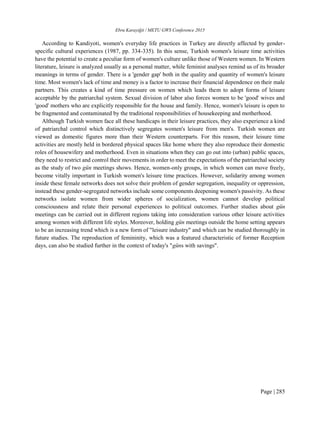 Ebru Karayiğit / METU GWS Conference 2015
Page | 285
According to Kandiyoti, women's everyday life practices in Turkey are directly affected by gender-
specific cultural experiences (1987, pp. 334-335). In this sense, Turkish women's leisure time activities
have the potential to create a peculiar form of women's culture unlike those of Western women. In Western
literature, leisure is analyzed usually as a personal matter, while feminist analyses remind us of its broader
meanings in terms of gender. There is a 'gender gap' both in the quality and quantity of women's leisure
time. Most women's lack of time and money is a factor to increase their financial dependence on their male
partners. This creates a kind of time pressure on women which leads them to adopt forms of leisure
acceptable by the patriarchal system. Sexual division of labor also forces women to be 'good' wives and
'good' mothers who are explicitly responsible for the house and family. Hence, women's leisure is open to
be fragmented and contaminated by the traditional responsibilities of housekeeping and motherhood.
Although Turkish women face all these handicaps in their leisure practices, they also experience a kind
of patriarchal control which distinctively segregates women's leisure from men's. Turkish women are
viewed as domestic figures more than their Western counterparts. For this reason, their leisure time
activities are mostly held in bordered physical spaces like home where they also reproduce their domestic
roles of housewifery and motherhood. Even in situations when they can go out into (urban) public spaces,
they need to restrict and control their movements in order to meet the expectations of the patriarchal society
as the study of two gün meetings shows. Hence, women-only groups, in which women can move freely,
become vitally important in Turkish women's leisure time practices. However, solidarity among women
inside these female networks does not solve their problem of gender segregation, inequality or oppression,
instead these gender-segregated networks include some components deepening women's passivity. As these
networks isolate women from wider spheres of socialization, women cannot develop political
consciousness and relate their personal experiences to political outcomes. Further studies about gün
meetings can be carried out in different regions taking into consideration various other leisure activities
among women with different life styles. Moreover, holding gün meetings outside the home setting appears
to be an increasing trend which is a new form of "leisure industry" and which can be studied thoroughly in
future studies. The reproduction of femininity, which was a featured characteristic of former Reception
days, can also be studied further in the context of today's "güns with savings".
 