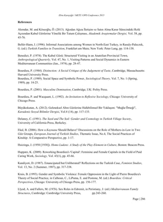 Ebru Karayiğit / METU GWS Conference 2015
Page | 286
References
Alemdar, M. and Köseoğlu, Ö. (2013). Ağızdan Ağıza İletişim ve Satın Alma Karar Sürecindeki Rolü
Açısından Kabul Günlerine Yönelik Bir Tutum Çalışması, Akademik Araştırmalar Dergisi, Vol. 58, pp.
45-76.
Bellér-Hann, I. (1996). Informal Associations among Women in North-East Turkey, in Rasuly-Paleczek,
G. (ed.) Turkish Families in Transition, Frankfurt am Main; New York: Peter Lang, pp. 114-138.
Benedict, P. (1974). The Kabul Günü: Structured Visiting in an Anatolian Provincial Town,
Anthropological Quarterly, Vol. 47, No. 1, Visiting Patterns and Social Dynamics in Eastern
Mediterranean Communities (Jan., 1974), pp. 28-47.
Bourdieu, P. (1984). Distinction: A Social Critique of the Judgement of Taste, Cambridge, Massachusetts:
Harvard University Press.
Bourdieu, P. (1989). Social Space and Symbolic Power, Sociological Theory, Vol. 7, No. 1 (Spring,
1989), pp. 14-25.
Bourdieu, P. (2001). Masculine Domination, Cambridge, UK: Polity Press.
Bourdieu, P. and Wacquant, L. (1992). An Invitation to Reflexive Sociology, Chicago: University of
Chicago Press.
Büyükokutan, A. (2012). Geleneksel Altın Günlerine Halkbilimsel Bir Yaklaşım: "Muğla Örneği",
Karadeniz Sosyal Bilimler Dergisi, Vol.4 (14), pp. 117-133.
Delaney, C. (1991). The Seed and The Soil: Gender and Cosmology in Turkish Village Society,
University of California Press, Berkeley.
Ekal, B. (2006). How a Kaynana Should Behave? Discussions on the Role of Mothers-in-Law in Two
Gün Groups, European Journal of Turkish Studies, Thematic Issue, No.4, The Social Practices of
Kinship: A Comparative Perspective, pp. 1-17.
Huizinga, J. (1950 [1938]). Homo Ludens: A Study of the Play-Element in Culture, Boston: Beacon Press.
Huppatz, K. (2009). Reworking Bourdieu's 'Capital': Feminine and Female Capitals in the Field of Paid
Caring Work, Sociology, Vol. 43(1), pp. 45-66.
Kandiyoti, D. (1987). Emancipated but Unliberated? Reflections on the Turkish Case, Feminist Studies,
Vol. 13, No. 2 (Summer, 1987), pp. 317-338.
Krais, B. (1993). Gender and Symbolic Violence: Female Oppression in the Light of Pierre Bourdieu's
Theory of Social Practice, in Calhoun, C., LiPuma, E. and Postone, M. (ed.) Bourdieu: Critical
Perspectives, Chicago: University of Chicago Press, pp. 156-177.
Llyod, A. and Fallers, M. (1976). Sex Roles in Edremit, in Peristiany, J. (ed.) Mediterranean Family
Structures, Cambridge: Cambridge University Press, pp.243-260.
 