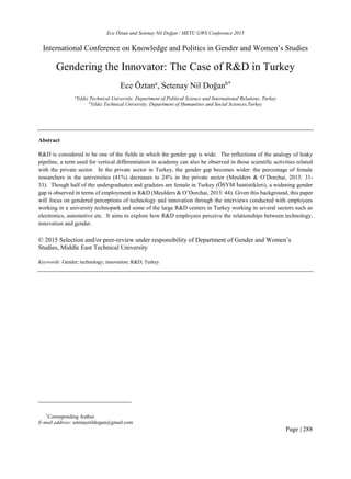 Ece Öztan and Setenay Nil Doğan / METU GWS Conference 2015
Page | 288
International Conference on Knowledge and Politics in Gender and Women’s Studies
Gendering the Innovator: The Case of R&D in Turkey
Ece Öztana
, Setenay Nil Doğanb*
a
Yıldız Technical University, Department of Political Science and International Relations, Turkey
b
Yıldız Technical University, Department of Humanities and Social Sciences,Turkey
Abstract
R&D is considered to be one of the fields in which the gender gap is wide. The reflections of the analogy of leaky
pipeline, a term used for vertical differentiation in academy can also be observed in those scientific activities related
with the private sector. In the private sector in Turkey, the gender gap becomes wider: the percentage of female
researchers in the universities (41%) decreases to 24% in the private sector (Meulders & O’Dorchai, 2013: 31-
33). Though half of the undergraduates and gradutes are female in Turkey (ÖSYM İstatistikleri), a widening gender
gap is observed in terms of employment in R&D (Meulders & O’Dorchai, 2013: 44). Given this background, this paper
will focus on gendered perceptions of technology and innovation through the interviews conducted with employees
working in a university technopark and some of the large R&D centers in Turkey working in several sectors such as
electronics, automotive etc. It aims to explore how R&D employees perceive the relationships between technology,
innovation and gender.
© 2015 Selection and/or peer-review under responsibility of Department of Gender and Women’s
Studies, Middle East Technical University
Keywords: Gender; technology; innovation; R&D; Turkey
*
Corresponding Author.
E-mail address: setenaynildogan@gmail.com
 