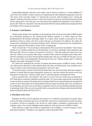 Ece Öztan and Setenay Nil Doğan / METU GWS Conference 2015
Page | 292
Female R&D employees referred to role models, such as relatives, teachers etc. in their childhood. In
cases with no role models, women’s narratives on engineering are often explained strategically, such as by
“the choice of the successful student” or “choosing the university with the highest score.” Among the
engineer, technician and expert women, we did not encounter any narratives about being inclined towards
science starting from a very early age. As women discursively underline the importance of role models, in
practice SET fields are “masculine” and male dominated fields that require additional encouragement from
role models as far as women are concerned.
5. Technical / Social Dualism
Another major dynamic that contributes to the gendering of the innovator in the field of R&D regards
the conventional gendering of the technical/social dualism (Gansmo et al 2003) which has been
problematized by the feminist technology studies. In a culture where sociality is presumed to be a key
ingredient of being a woman, and where women and men are presumed to be different, this makes the
woman techie something of an oxymoron (Faulkner, 2010). Women are expected and even manipulated to
be social as opposed to the technical, asocial ‘nerds’ of engineering:
“Well, it is more like: “You are strong in communication skills, you can do it much better.” I don’t know
whether or not I should consider this sex discrimination. It can also be a prejudice. But I should also add
that noone said “You are a woman, you cannot do it. So leave it.” After they really got to know me, it was
more like “Demet, you are good at these tasks, it is hard to find a software developer good at these tasks.
Software developers are good at writing and developing codes. But you can fulfill also this task. Can we
take you here? They were manipulations after they got to know me.” (Demet, female, aged 31, electrical
engineer, team leader, technopark ICT firm)
Yet, Demet also underlined the existence of another masculinist practice of R&D in Turkey. Women
who “did not prove themselves in the technical fields when they were being hired” were assumed to have
a lack of interest in the technical tasks and assigned to “the social” tasks:
“If you did not prove yourself in the technical fields when you were being hired, then there emerges a
tendency to transfer them to project management, analysis etc. since they assume that women are not very
interested in writing codes.” (Demet, female, aged 31, electrical engineer, technopark ICT firm)
Such an exclusion from “the technical” may work as a vicious cycle for women who are educated in
SET fields and yet continously relegated to particular tasks. Yet, some studies argue that the stereotype that
women are better at working with people may be working in their favour in preparing them for advancement
as they are more likely than men to already perform business expert and change agent roles in addition to
the technologist role which may also provide an opportune route for women aspiring leadership positions
in technology fields if they can overcome other barriers associated with working in male-dominated fields
and environments (Adams and Weiss, 2011.)
6. Masculinity as the Norm
Rönnblom and Keisu (2013) underlines the existence of a traditional representation of gender where
women risk being essentialized and seen as problematic while men are represented as normal researchers
in academia. Women are regarded as the second sex while gender is regarded as uninteresting in the
academic context. Our research highlights similar tendencies in the private sector of R&D in Turkey.
In the interviews, gender was narrated as insignificant in the workplace, a common strategy in male-
dominated workplaces. Workplace was imagined as neutral and gender-blind:
 