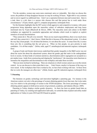 Ece Öztan and Setenay Nil Doğan / METU GWS Conference 2015
Page | 293
“For the outsiders, women may seem more emotional, naive or vulnerable. But when we choose this
sector, the problem of sleep disappears because we may be working 24 hours. Night shift is very common
and we never regard it as additional time. I don’t see a seperation between men and women here. there is
a task, there is a job, there is a person who chooses this and that person has to work under those
circumstances.” (Yeşim, female, aged 31, computer programmer, technopark firm)
Yet the literature highlights that the SET sector is both aggressive and competitive in nature, with career
progression being dependent upon the masculine culture of unbroken employment and long hours
mentioned also by Yeşim (Blackwell & Glover, 2008). The masculine norm and culture in the R&D
workplace are supported by essentialist approaches and attitudes which result in implicit or explicit
instances of sexual discrimination:
“They cannot do it. The job is too stressful. There are too much responsibilities, there is too much stress
and well, they cannot do it. I don’t know, I think that this is because of the educational system. It is about
the way they orient people. It is all about the bottom, it is not about the sector. It comes from life, it comes
from soil, this is something that the soil gives us. When we hire people, we give priority to male
candidates. It is all that simple.” (Selim, male, aged 37, metallurgical and materials engineer, technopark
firm)
A group of male and female interviewees underlined that gender inequality in the R&D sector was not
about the sector but about the educational system, about the gender gap that starts in the undergraduate
level or society. In these kinds of common narratives, discrimination and/or segregation are accepted as a
pre-market issue. Aside from constructing and shaping the “preferences”, the masculine norm functions to
normalize the inequalities and discrimination in the workplace and make them invisible:
“Men are more inclined to technology. There are situations in which women cannot use even the remote
control. As we can discuss to what extent that is true… I don’t know, maybe it is because of the ways we
were raised. In the workplaces that I have worked so far, we have been working with men. In those firms
that we work, the managers are often men.” (Jülide, female, aged 40, industrial engineer, technopark firm)
7. Patenting
The literature on gender, technology and innovation highlights a patenting gap. For instance in the
American context, not only is the percentage of women obtaining patents lower than men, but it also ranks
very low relative to the percentage of women in the STEM disciplines. The lower percentage of women
obtaining patents appears to hold across sectors of government, academia, and industry (Rosser, 2009).
Patenting in Turkey displays similar gender dynamics. As there has been no gender based data on
patenting in Turkey, by counting each application indivually, we sorted the data of patent and utility model
applications in Turkey in years 2010 and 2014 based on gender.
 
