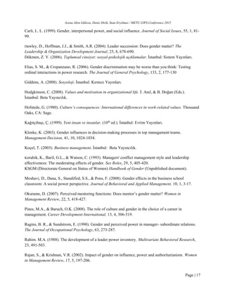 Asena Altın Gülova, Deniz Dirik, İnan Eryılmaz / METU GWS Conference 2015
Page | 17
Carli, L. L. (1999). Gender, interpersonal power, and social influence. Journal of Social Issues, 55, 1, 81-
99.
Dawley, D., Hoffman, J.J., & Smith, A.R. (2004). Leader succession: Does gender matter? The
Leadership & Organization Development Journal, 25, 8, 678-690.
Dökmen, Z. Y. (2006). Toplumsal cinsiyet: sosyal-psikolojik açıklamalar. İstanbul: Sistem Yayınları.
Elias, S. M., & Cropanzano, R. (2006). Gender discrimination may be worse than you think: Testing
ordinal interactions in power research. The Journal of General Psychology, 133, 2, 177-130
Giddens, A. (2008). Sosyoloji. İstanbul: Kırmızı Yayınları.
Hodgkinson, C. (2008). Values and motivation in organizational life. İ. Anıl, & B. Doğan (Eds.).
İstanbul: Beta Yayıncılık.
Hofstede, G. (1980). Culture’s consequences: International differences in work-related values. Thousand
Oaks, CA: Sage.
Kağıtçıbaşı, Ç. (1999). Yeni insan ve insanlar. (10th
ed.). İstanbul: Evrim Yayınları.
Klenke, K. (2003). Gender influences in decision-making processes in top managament teams.
Management Decision, 41, 10, 1024-1034.
Koçel, T. (2003). Business management. İstanbul: Beta Yayıncılık.
Korabik, K., Baril, G.L., & Watson, C. (1993). Managers' conflict management style and leadership
effectiveness: The moderating effects of gender. Sex Roles, 29, 5, 405-420.
KSGM (Directorate General on Status of Women) Handbook of Gender (Unpublished document).
Moshavi, D., Dana, S., Standifird, S.S., & Pons, F. (2008). Gender effects in the business school
classroom: A social power perspective. Journal of Behavioral and Applied Management, 10, 1, 3‐17.
Okurame, D. (2007). Perceived mentoring functions: Does mentor’s gender matter? Women in
Management Review, 22, 5, 418-427.
Pines, M.A., & Baruch, O.K. (2008). The role of culture and gender in the choice of a career in
management. Career Devolopment International, 13, 4, 306-319.
Ragins, B. R., & Sundstrom, E. (1990). Gender and perceived power in manager- subordinate relations.
The Journal of Occupational Psychology, 63, 273-287.
Rahim. M.A. (1988). The development of a leader power inventory. Multivariate Behavioral Research,
23, 491-503.
Rajan, S., & Krishnan, V.R. (2002). Impact of gender on influence, power and authoritarianism. Women
in Management Review, 17, 5, 197-206.
 