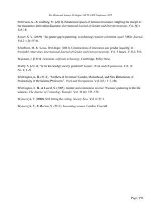 Ece Öztan and Setenay Nil Doğan / METU GWS Conference 2015
Page | 296
Pettersson, K., & Lindberg, M. (2013). Paradoxical spaces of feminist resistance: mapping the margin to
the masculinist innovation discourse. International Journal of Gender and Entrepreneurship. Vol. 5(3):
323-341.
Rosser, S. V. (2009). The gender gap in patenting: is technology transfer a feminist issue? NWSA Journal.
Vol.21 (2): 65-84.
Rönnblom, M. & Keisu, Britt-Inger. (2013). Constructions of innovation and gender (equality) in
Swedish Universities. International Journal of Gender and Entrepreneurship. Vol. 5 Issues. 3: 342- 356.
Wajcman, J. (1991). Feminism confronts technology. Cambridge, Polity Press.
Walby, S. (2011), “Is the knowledge society gendered? Gender, Work and Organization. Vol. 18
No. 1: 1-29
Whittington, K. B. (2011). “Mothers of Invention? Gender, Motherhood, and New Dimensions of
Productivity in the Science Profession”. Work and Occupations. Vol. 8(3): 417-456.
Whittington, K. B., & Laurel, S. (2005). Gender and commercial science: Women’s patenting in the life
sciences. The Journal of Technology Transfer. Vol. 30 (4): 355–370.
Wynarczyk, P. (2010). Still hitting the ceiling. Society Now. Vol. 6 (2): 9.
Wynarczyk, P., & Marlow, S. (2010). Innovating women. London: Emerald.
 